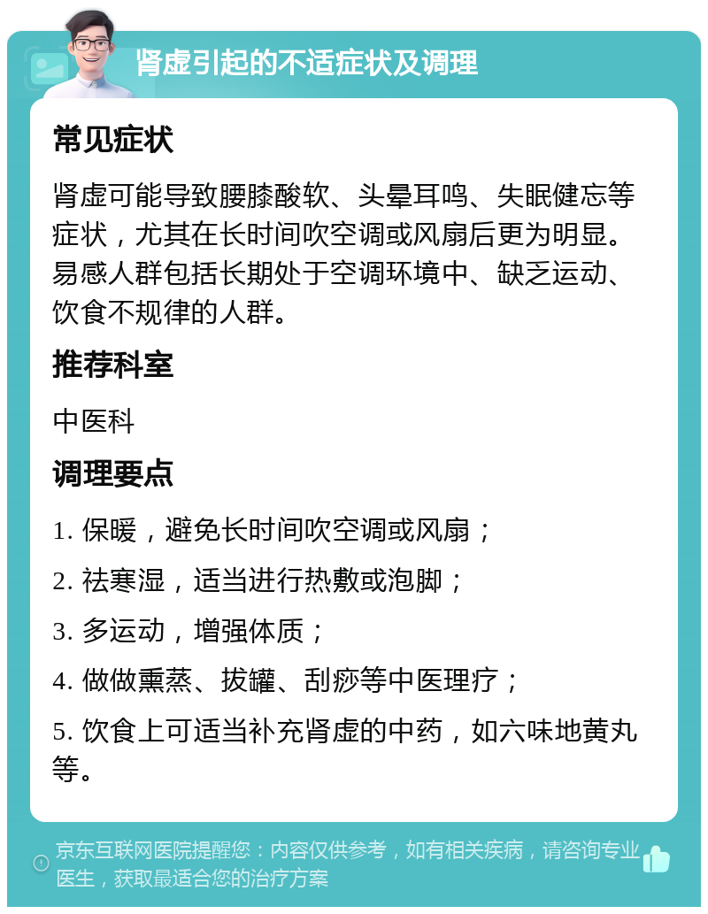 肾虚引起的不适症状及调理 常见症状 肾虚可能导致腰膝酸软、头晕耳鸣、失眠健忘等症状，尤其在长时间吹空调或风扇后更为明显。易感人群包括长期处于空调环境中、缺乏运动、饮食不规律的人群。 推荐科室 中医科 调理要点 1. 保暖，避免长时间吹空调或风扇； 2. 祛寒湿，适当进行热敷或泡脚； 3. 多运动，增强体质； 4. 做做熏蒸、拔罐、刮痧等中医理疗； 5. 饮食上可适当补充肾虚的中药，如六味地黄丸等。