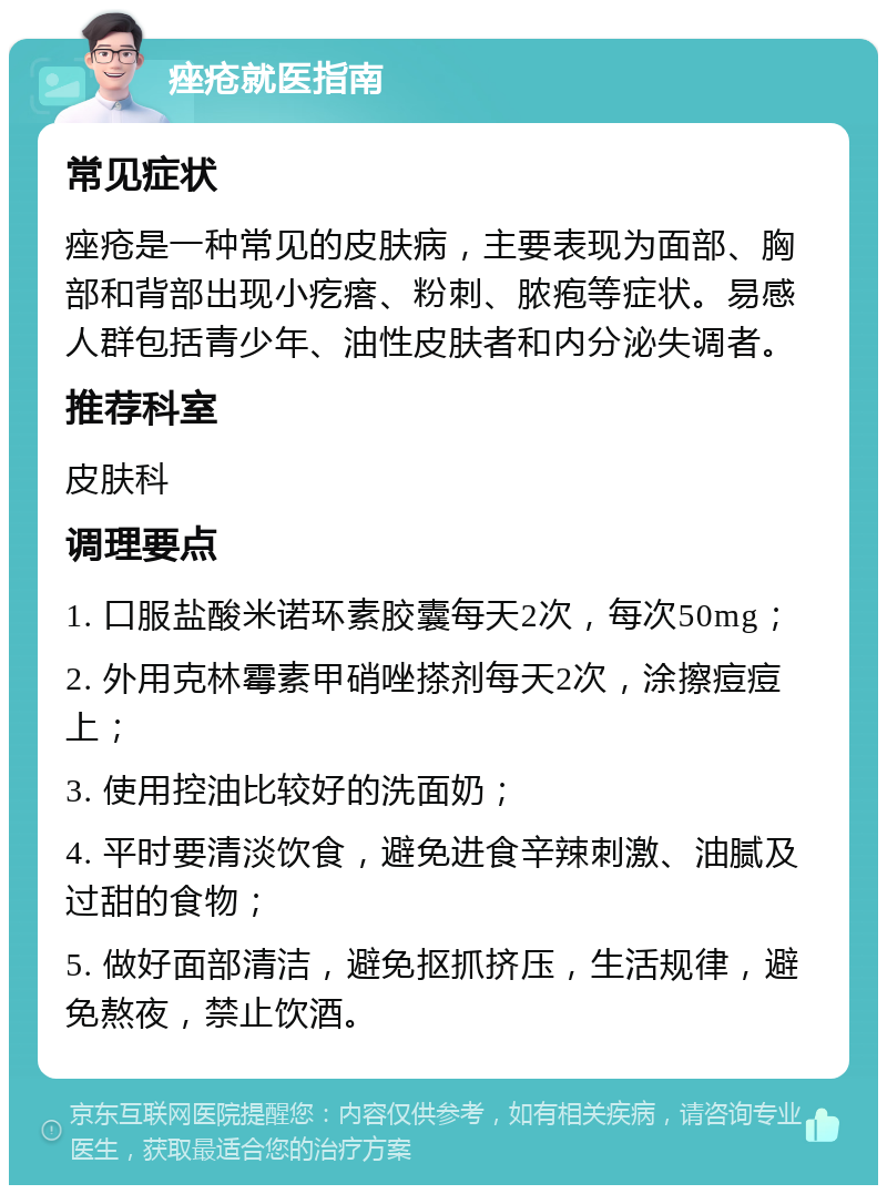 痤疮就医指南 常见症状 痤疮是一种常见的皮肤病，主要表现为面部、胸部和背部出现小疙瘩、粉刺、脓疱等症状。易感人群包括青少年、油性皮肤者和内分泌失调者。 推荐科室 皮肤科 调理要点 1. 口服盐酸米诺环素胶囊每天2次，每次50mg； 2. 外用克林霉素甲硝唑搽剂每天2次，涂擦痘痘上； 3. 使用控油比较好的洗面奶； 4. 平时要清淡饮食，避免进食辛辣刺激、油腻及过甜的食物； 5. 做好面部清洁，避免抠抓挤压，生活规律，避免熬夜，禁止饮酒。