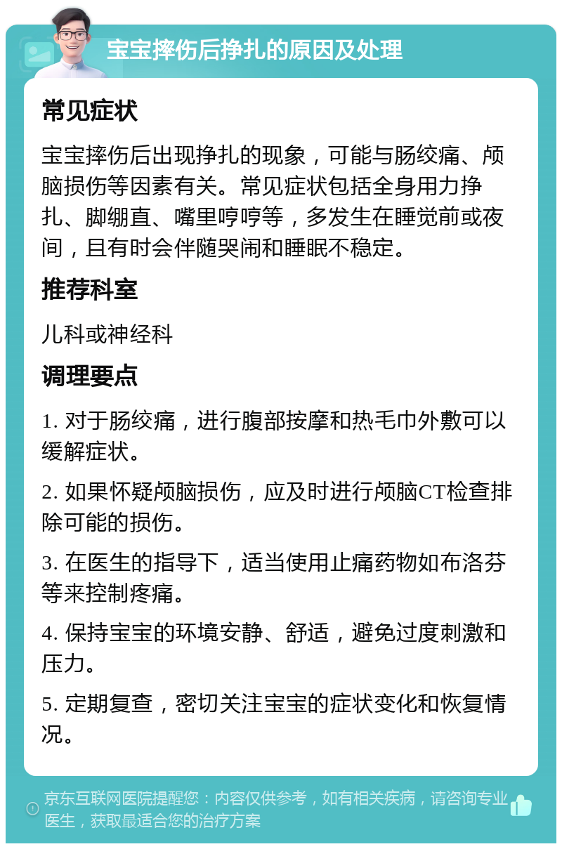 宝宝摔伤后挣扎的原因及处理 常见症状 宝宝摔伤后出现挣扎的现象，可能与肠绞痛、颅脑损伤等因素有关。常见症状包括全身用力挣扎、脚绷直、嘴里哼哼等，多发生在睡觉前或夜间，且有时会伴随哭闹和睡眠不稳定。 推荐科室 儿科或神经科 调理要点 1. 对于肠绞痛，进行腹部按摩和热毛巾外敷可以缓解症状。 2. 如果怀疑颅脑损伤，应及时进行颅脑CT检查排除可能的损伤。 3. 在医生的指导下，适当使用止痛药物如布洛芬等来控制疼痛。 4. 保持宝宝的环境安静、舒适，避免过度刺激和压力。 5. 定期复查，密切关注宝宝的症状变化和恢复情况。