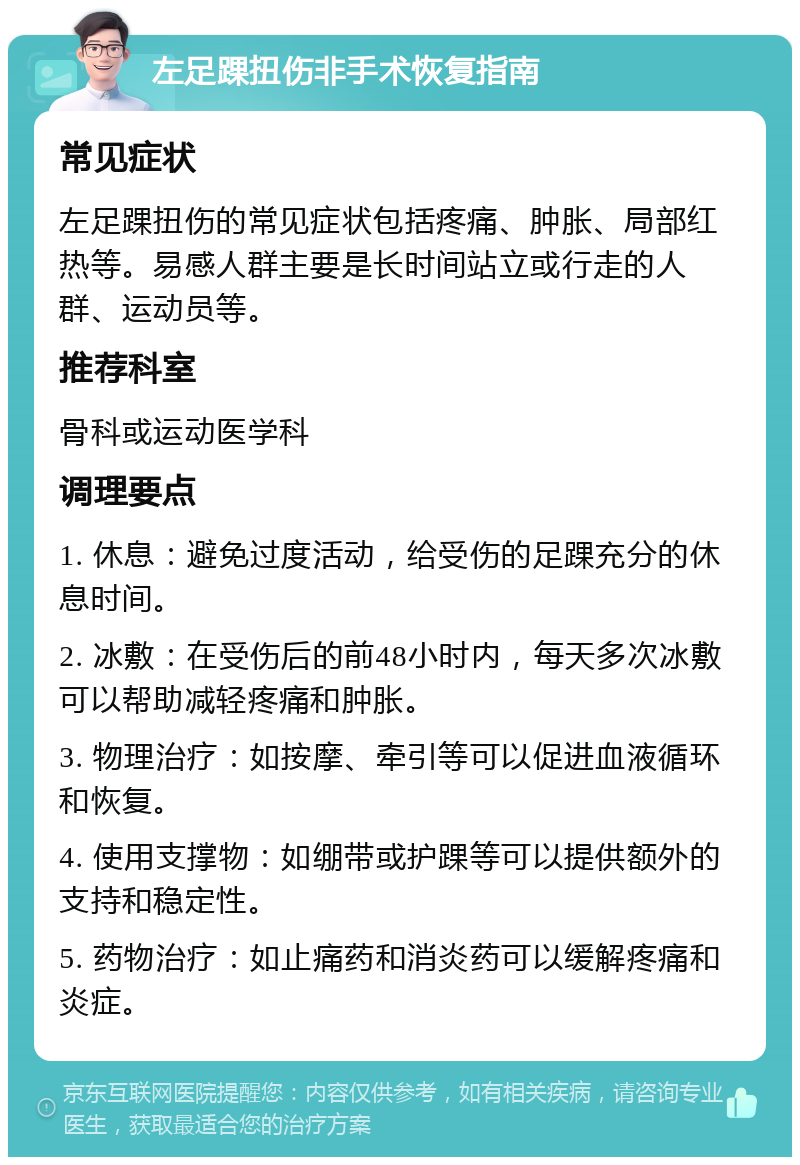 左足踝扭伤非手术恢复指南 常见症状 左足踝扭伤的常见症状包括疼痛、肿胀、局部红热等。易感人群主要是长时间站立或行走的人群、运动员等。 推荐科室 骨科或运动医学科 调理要点 1. 休息：避免过度活动，给受伤的足踝充分的休息时间。 2. 冰敷：在受伤后的前48小时内，每天多次冰敷可以帮助减轻疼痛和肿胀。 3. 物理治疗：如按摩、牵引等可以促进血液循环和恢复。 4. 使用支撑物：如绷带或护踝等可以提供额外的支持和稳定性。 5. 药物治疗：如止痛药和消炎药可以缓解疼痛和炎症。