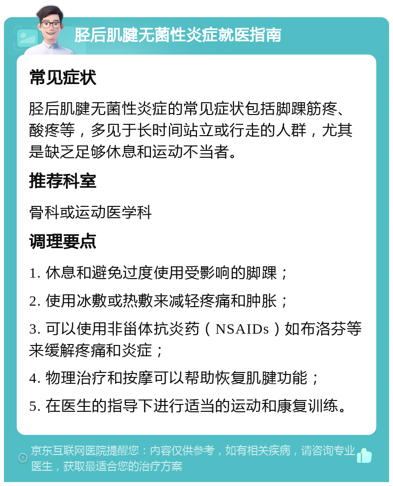 胫后肌腱无菌性炎症就医指南 常见症状 胫后肌腱无菌性炎症的常见症状包括脚踝筋疼、酸疼等，多见于长时间站立或行走的人群，尤其是缺乏足够休息和运动不当者。 推荐科室 骨科或运动医学科 调理要点 1. 休息和避免过度使用受影响的脚踝； 2. 使用冰敷或热敷来减轻疼痛和肿胀； 3. 可以使用非甾体抗炎药（NSAIDs）如布洛芬等来缓解疼痛和炎症； 4. 物理治疗和按摩可以帮助恢复肌腱功能； 5. 在医生的指导下进行适当的运动和康复训练。