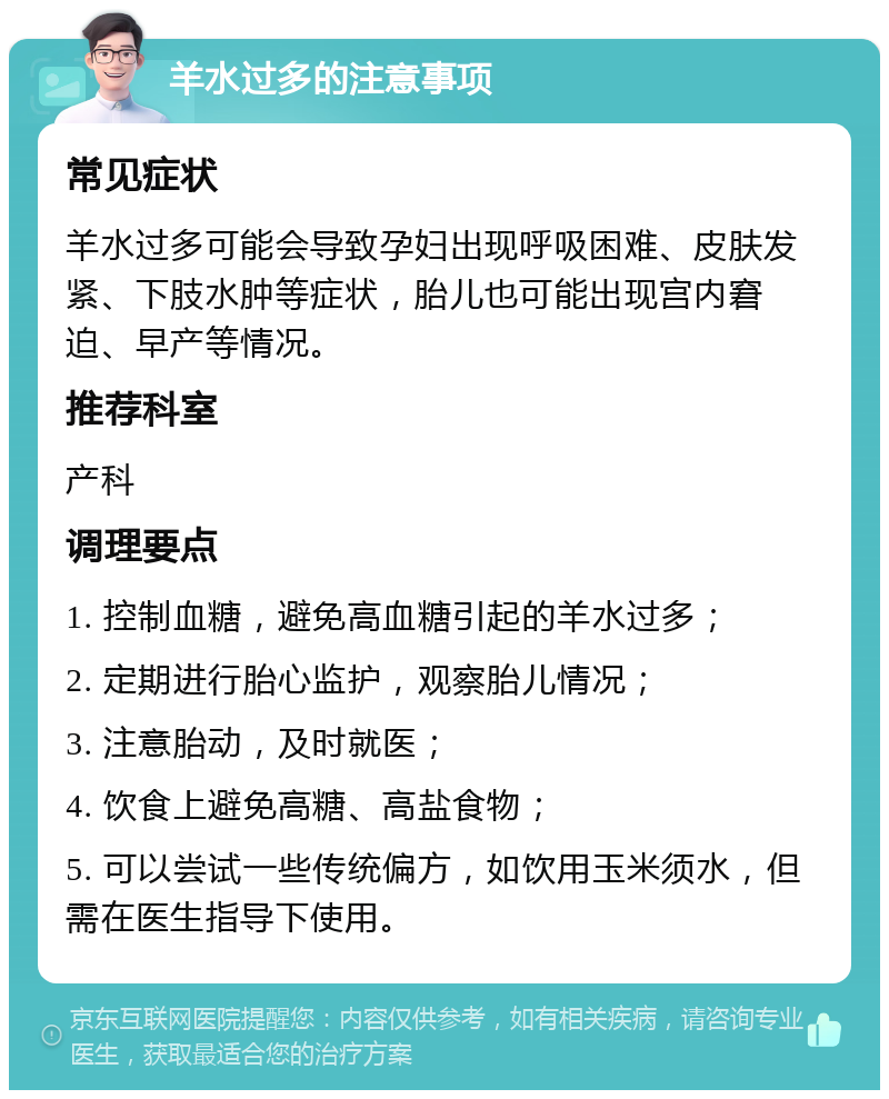 羊水过多的注意事项 常见症状 羊水过多可能会导致孕妇出现呼吸困难、皮肤发紧、下肢水肿等症状，胎儿也可能出现宫内窘迫、早产等情况。 推荐科室 产科 调理要点 1. 控制血糖，避免高血糖引起的羊水过多； 2. 定期进行胎心监护，观察胎儿情况； 3. 注意胎动，及时就医； 4. 饮食上避免高糖、高盐食物； 5. 可以尝试一些传统偏方，如饮用玉米须水，但需在医生指导下使用。