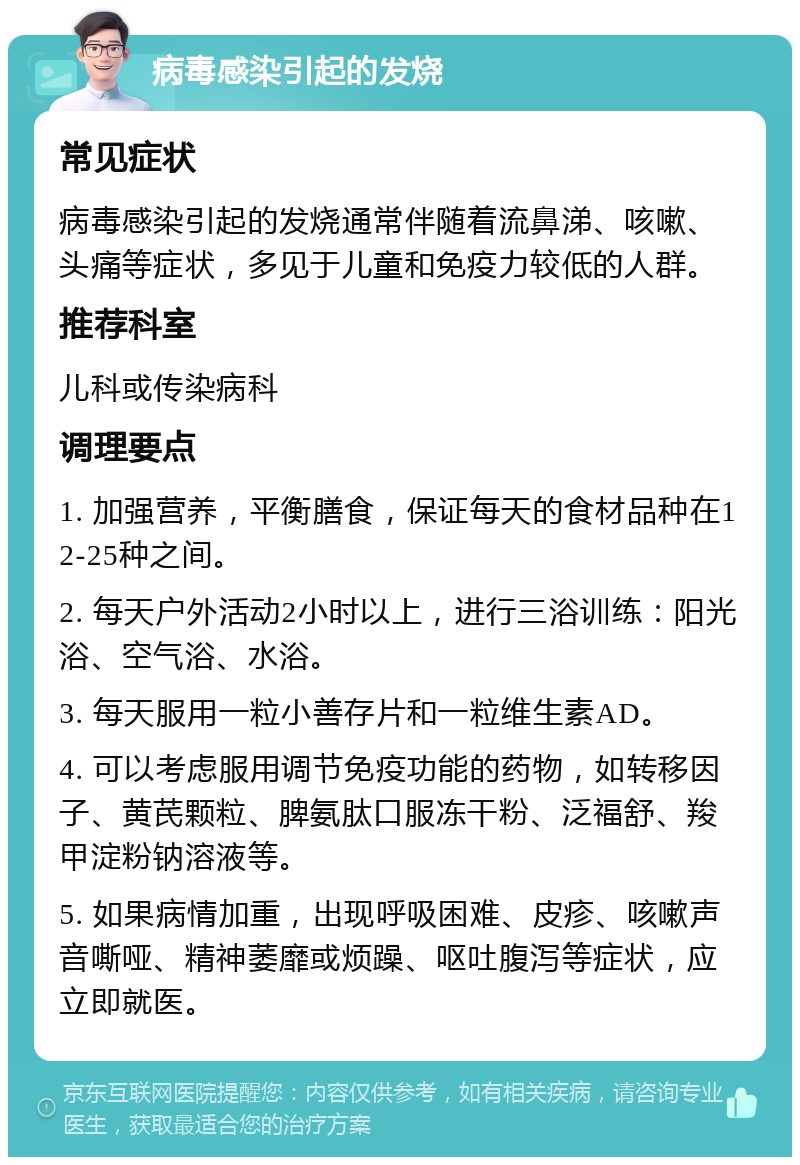 病毒感染引起的发烧 常见症状 病毒感染引起的发烧通常伴随着流鼻涕、咳嗽、头痛等症状，多见于儿童和免疫力较低的人群。 推荐科室 儿科或传染病科 调理要点 1. 加强营养，平衡膳食，保证每天的食材品种在12-25种之间。 2. 每天户外活动2小时以上，进行三浴训练：阳光浴、空气浴、水浴。 3. 每天服用一粒小善存片和一粒维生素AD。 4. 可以考虑服用调节免疫功能的药物，如转移因子、黄芪颗粒、脾氨肽口服冻干粉、泛福舒、羧甲淀粉钠溶液等。 5. 如果病情加重，出现呼吸困难、皮疹、咳嗽声音嘶哑、精神萎靡或烦躁、呕吐腹泻等症状，应立即就医。