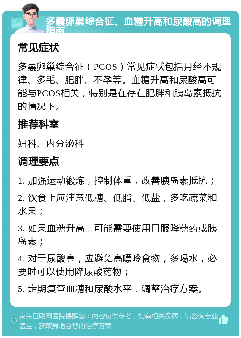 多囊卵巢综合征、血糖升高和尿酸高的调理指南 常见症状 多囊卵巢综合征（PCOS）常见症状包括月经不规律、多毛、肥胖、不孕等。血糖升高和尿酸高可能与PCOS相关，特别是在存在肥胖和胰岛素抵抗的情况下。 推荐科室 妇科、内分泌科 调理要点 1. 加强运动锻炼，控制体重，改善胰岛素抵抗； 2. 饮食上应注意低糖、低脂、低盐，多吃蔬菜和水果； 3. 如果血糖升高，可能需要使用口服降糖药或胰岛素； 4. 对于尿酸高，应避免高嘌呤食物，多喝水，必要时可以使用降尿酸药物； 5. 定期复查血糖和尿酸水平，调整治疗方案。