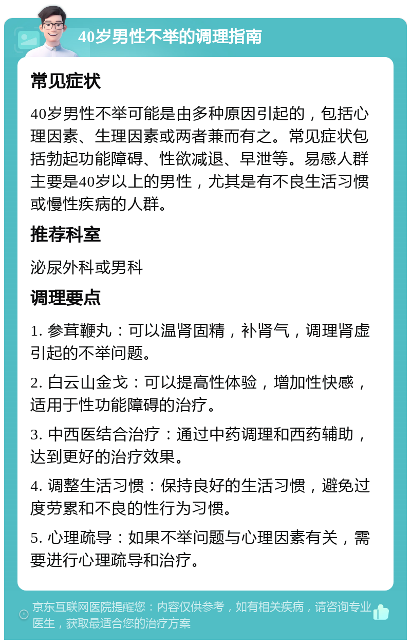 40岁男性不举的调理指南 常见症状 40岁男性不举可能是由多种原因引起的，包括心理因素、生理因素或两者兼而有之。常见症状包括勃起功能障碍、性欲减退、早泄等。易感人群主要是40岁以上的男性，尤其是有不良生活习惯或慢性疾病的人群。 推荐科室 泌尿外科或男科 调理要点 1. 参茸鞭丸：可以温肾固精，补肾气，调理肾虚引起的不举问题。 2. 白云山金戈：可以提高性体验，增加性快感，适用于性功能障碍的治疗。 3. 中西医结合治疗：通过中药调理和西药辅助，达到更好的治疗效果。 4. 调整生活习惯：保持良好的生活习惯，避免过度劳累和不良的性行为习惯。 5. 心理疏导：如果不举问题与心理因素有关，需要进行心理疏导和治疗。