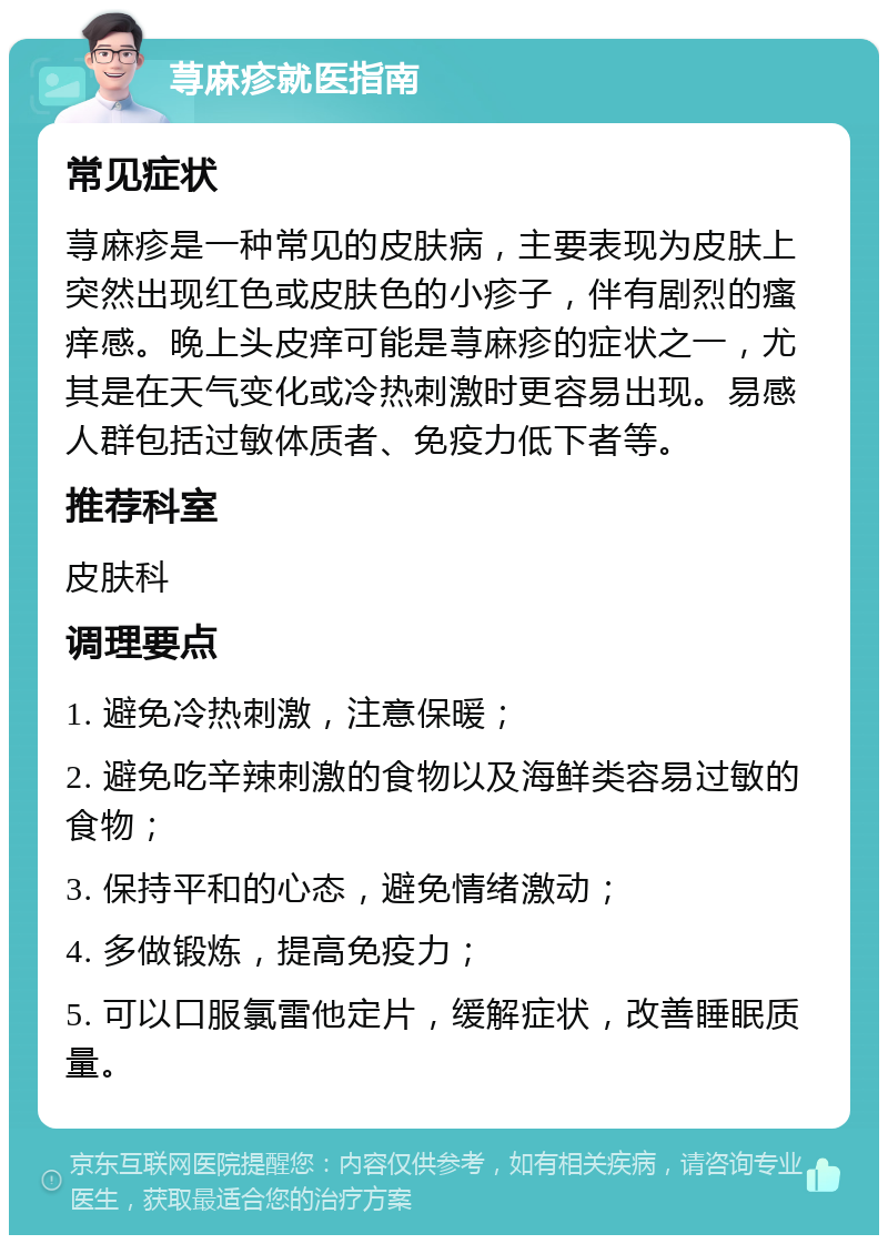 荨麻疹就医指南 常见症状 荨麻疹是一种常见的皮肤病，主要表现为皮肤上突然出现红色或皮肤色的小疹子，伴有剧烈的瘙痒感。晚上头皮痒可能是荨麻疹的症状之一，尤其是在天气变化或冷热刺激时更容易出现。易感人群包括过敏体质者、免疫力低下者等。 推荐科室 皮肤科 调理要点 1. 避免冷热刺激，注意保暖； 2. 避免吃辛辣刺激的食物以及海鲜类容易过敏的食物； 3. 保持平和的心态，避免情绪激动； 4. 多做锻炼，提高免疫力； 5. 可以口服氯雷他定片，缓解症状，改善睡眠质量。