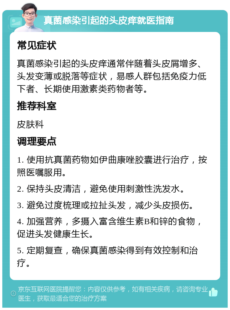 真菌感染引起的头皮痒就医指南 常见症状 真菌感染引起的头皮痒通常伴随着头皮屑增多、头发变薄或脱落等症状，易感人群包括免疫力低下者、长期使用激素类药物者等。 推荐科室 皮肤科 调理要点 1. 使用抗真菌药物如伊曲康唑胶囊进行治疗，按照医嘱服用。 2. 保持头皮清洁，避免使用刺激性洗发水。 3. 避免过度梳理或拉扯头发，减少头皮损伤。 4. 加强营养，多摄入富含维生素B和锌的食物，促进头发健康生长。 5. 定期复查，确保真菌感染得到有效控制和治疗。