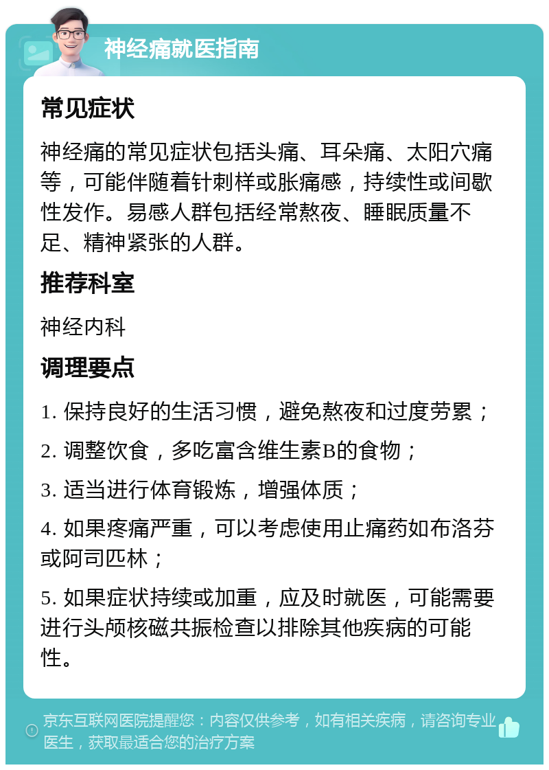 神经痛就医指南 常见症状 神经痛的常见症状包括头痛、耳朵痛、太阳穴痛等，可能伴随着针刺样或胀痛感，持续性或间歇性发作。易感人群包括经常熬夜、睡眠质量不足、精神紧张的人群。 推荐科室 神经内科 调理要点 1. 保持良好的生活习惯，避免熬夜和过度劳累； 2. 调整饮食，多吃富含维生素B的食物； 3. 适当进行体育锻炼，增强体质； 4. 如果疼痛严重，可以考虑使用止痛药如布洛芬或阿司匹林； 5. 如果症状持续或加重，应及时就医，可能需要进行头颅核磁共振检查以排除其他疾病的可能性。