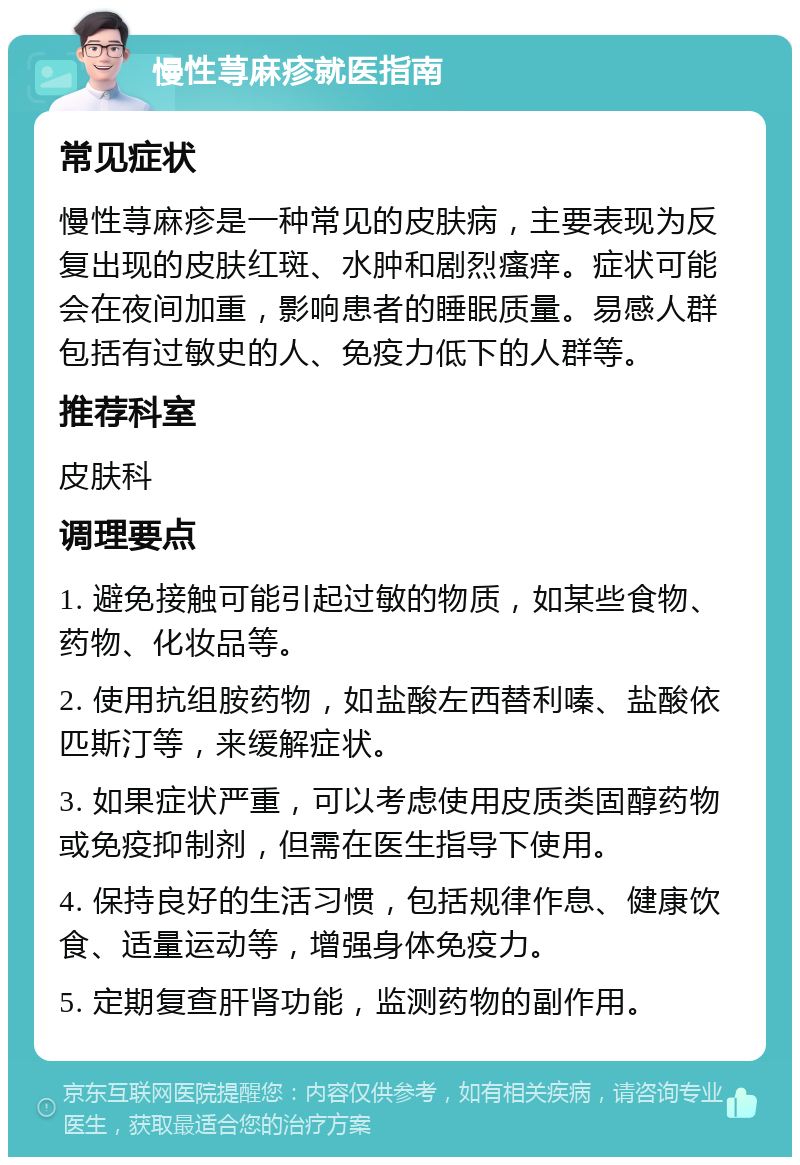 慢性荨麻疹就医指南 常见症状 慢性荨麻疹是一种常见的皮肤病，主要表现为反复出现的皮肤红斑、水肿和剧烈瘙痒。症状可能会在夜间加重，影响患者的睡眠质量。易感人群包括有过敏史的人、免疫力低下的人群等。 推荐科室 皮肤科 调理要点 1. 避免接触可能引起过敏的物质，如某些食物、药物、化妆品等。 2. 使用抗组胺药物，如盐酸左西替利嗪、盐酸依匹斯汀等，来缓解症状。 3. 如果症状严重，可以考虑使用皮质类固醇药物或免疫抑制剂，但需在医生指导下使用。 4. 保持良好的生活习惯，包括规律作息、健康饮食、适量运动等，增强身体免疫力。 5. 定期复查肝肾功能，监测药物的副作用。