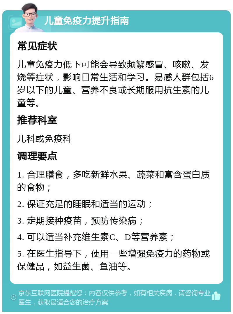 儿童免疫力提升指南 常见症状 儿童免疫力低下可能会导致频繁感冒、咳嗽、发烧等症状，影响日常生活和学习。易感人群包括6岁以下的儿童、营养不良或长期服用抗生素的儿童等。 推荐科室 儿科或免疫科 调理要点 1. 合理膳食，多吃新鲜水果、蔬菜和富含蛋白质的食物； 2. 保证充足的睡眠和适当的运动； 3. 定期接种疫苗，预防传染病； 4. 可以适当补充维生素C、D等营养素； 5. 在医生指导下，使用一些增强免疫力的药物或保健品，如益生菌、鱼油等。