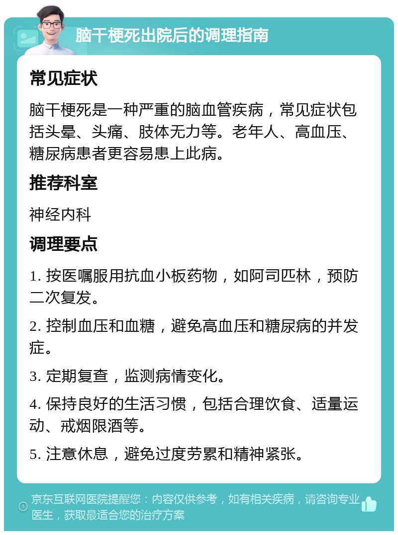 脑干梗死出院后的调理指南 常见症状 脑干梗死是一种严重的脑血管疾病，常见症状包括头晕、头痛、肢体无力等。老年人、高血压、糖尿病患者更容易患上此病。 推荐科室 神经内科 调理要点 1. 按医嘱服用抗血小板药物，如阿司匹林，预防二次复发。 2. 控制血压和血糖，避免高血压和糖尿病的并发症。 3. 定期复查，监测病情变化。 4. 保持良好的生活习惯，包括合理饮食、适量运动、戒烟限酒等。 5. 注意休息，避免过度劳累和精神紧张。