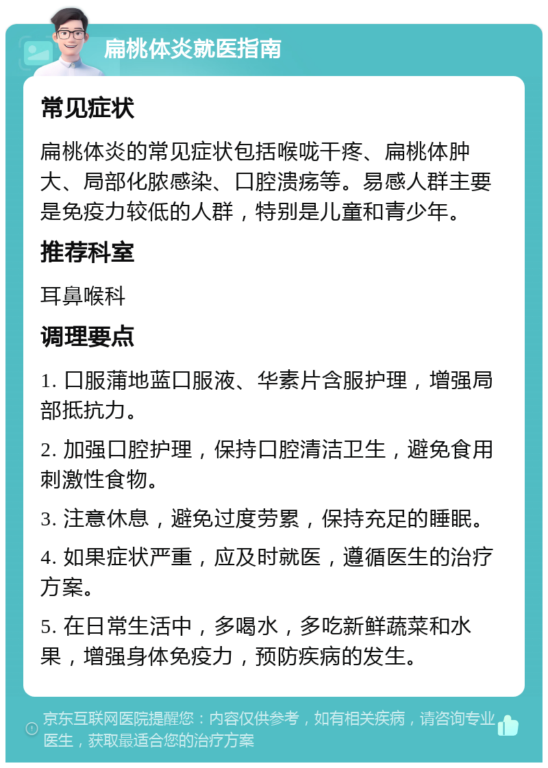 扁桃体炎就医指南 常见症状 扁桃体炎的常见症状包括喉咙干疼、扁桃体肿大、局部化脓感染、口腔溃疡等。易感人群主要是免疫力较低的人群，特别是儿童和青少年。 推荐科室 耳鼻喉科 调理要点 1. 口服蒲地蓝口服液、华素片含服护理，增强局部抵抗力。 2. 加强口腔护理，保持口腔清洁卫生，避免食用刺激性食物。 3. 注意休息，避免过度劳累，保持充足的睡眠。 4. 如果症状严重，应及时就医，遵循医生的治疗方案。 5. 在日常生活中，多喝水，多吃新鲜蔬菜和水果，增强身体免疫力，预防疾病的发生。