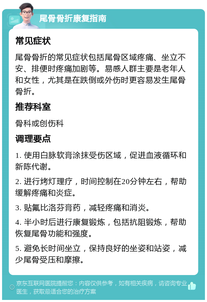 尾骨骨折康复指南 常见症状 尾骨骨折的常见症状包括尾骨区域疼痛、坐立不安、排便时疼痛加剧等。易感人群主要是老年人和女性，尤其是在跌倒或外伤时更容易发生尾骨骨折。 推荐科室 骨科或创伤科 调理要点 1. 使用白脉软膏涂抹受伤区域，促进血液循环和新陈代谢。 2. 进行烤灯理疗，时间控制在20分钟左右，帮助缓解疼痛和炎症。 3. 贴氟比洛芬膏药，减轻疼痛和消炎。 4. 半小时后进行康复锻炼，包括抗阻锻炼，帮助恢复尾骨功能和强度。 5. 避免长时间坐立，保持良好的坐姿和站姿，减少尾骨受压和摩擦。