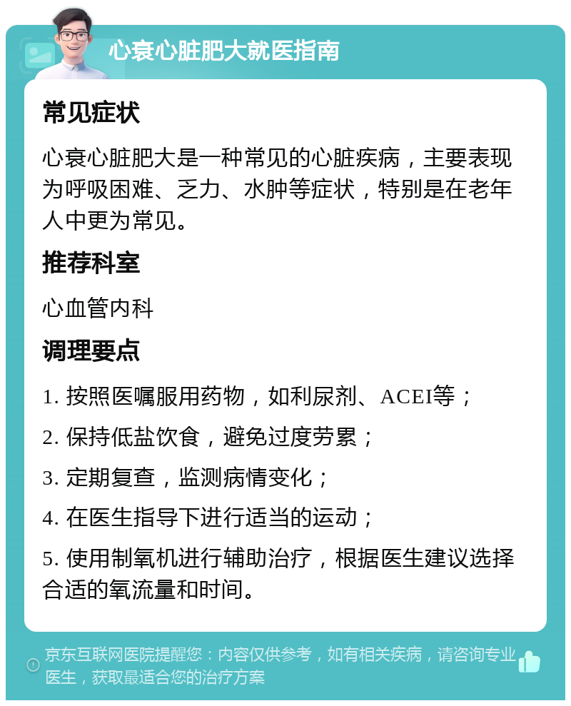 心衰心脏肥大就医指南 常见症状 心衰心脏肥大是一种常见的心脏疾病，主要表现为呼吸困难、乏力、水肿等症状，特别是在老年人中更为常见。 推荐科室 心血管内科 调理要点 1. 按照医嘱服用药物，如利尿剂、ACEI等； 2. 保持低盐饮食，避免过度劳累； 3. 定期复查，监测病情变化； 4. 在医生指导下进行适当的运动； 5. 使用制氧机进行辅助治疗，根据医生建议选择合适的氧流量和时间。