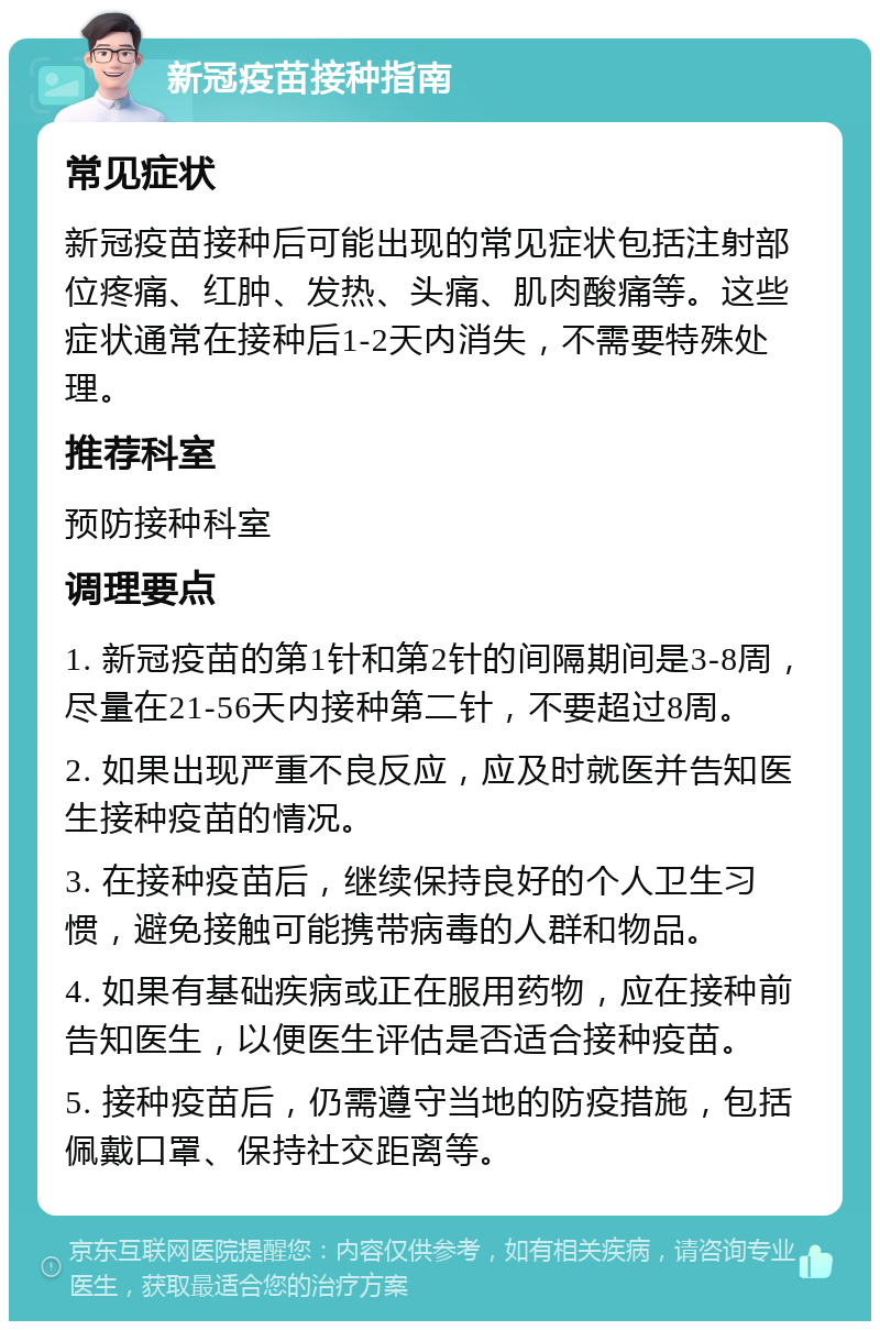 新冠疫苗接种指南 常见症状 新冠疫苗接种后可能出现的常见症状包括注射部位疼痛、红肿、发热、头痛、肌肉酸痛等。这些症状通常在接种后1-2天内消失，不需要特殊处理。 推荐科室 预防接种科室 调理要点 1. 新冠疫苗的第1针和第2针的间隔期间是3-8周，尽量在21-56天内接种第二针，不要超过8周。 2. 如果出现严重不良反应，应及时就医并告知医生接种疫苗的情况。 3. 在接种疫苗后，继续保持良好的个人卫生习惯，避免接触可能携带病毒的人群和物品。 4. 如果有基础疾病或正在服用药物，应在接种前告知医生，以便医生评估是否适合接种疫苗。 5. 接种疫苗后，仍需遵守当地的防疫措施，包括佩戴口罩、保持社交距离等。