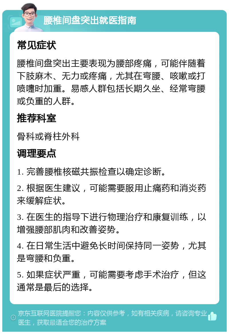 腰椎间盘突出就医指南 常见症状 腰椎间盘突出主要表现为腰部疼痛，可能伴随着下肢麻木、无力或疼痛，尤其在弯腰、咳嗽或打喷嚏时加重。易感人群包括长期久坐、经常弯腰或负重的人群。 推荐科室 骨科或脊柱外科 调理要点 1. 完善腰椎核磁共振检查以确定诊断。 2. 根据医生建议，可能需要服用止痛药和消炎药来缓解症状。 3. 在医生的指导下进行物理治疗和康复训练，以增强腰部肌肉和改善姿势。 4. 在日常生活中避免长时间保持同一姿势，尤其是弯腰和负重。 5. 如果症状严重，可能需要考虑手术治疗，但这通常是最后的选择。