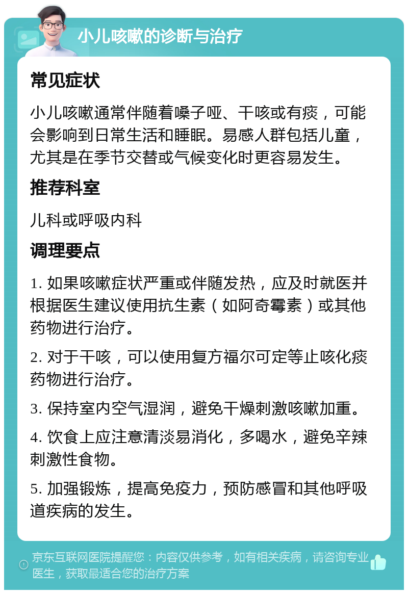 小儿咳嗽的诊断与治疗 常见症状 小儿咳嗽通常伴随着嗓子哑、干咳或有痰，可能会影响到日常生活和睡眠。易感人群包括儿童，尤其是在季节交替或气候变化时更容易发生。 推荐科室 儿科或呼吸内科 调理要点 1. 如果咳嗽症状严重或伴随发热，应及时就医并根据医生建议使用抗生素（如阿奇霉素）或其他药物进行治疗。 2. 对于干咳，可以使用复方福尔可定等止咳化痰药物进行治疗。 3. 保持室内空气湿润，避免干燥刺激咳嗽加重。 4. 饮食上应注意清淡易消化，多喝水，避免辛辣刺激性食物。 5. 加强锻炼，提高免疫力，预防感冒和其他呼吸道疾病的发生。