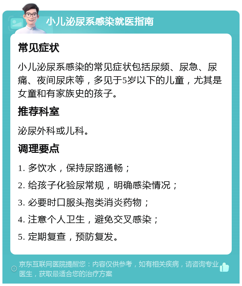 小儿泌尿系感染就医指南 常见症状 小儿泌尿系感染的常见症状包括尿频、尿急、尿痛、夜间尿床等，多见于5岁以下的儿童，尤其是女童和有家族史的孩子。 推荐科室 泌尿外科或儿科。 调理要点 1. 多饮水，保持尿路通畅； 2. 给孩子化验尿常规，明确感染情况； 3. 必要时口服头孢类消炎药物； 4. 注意个人卫生，避免交叉感染； 5. 定期复查，预防复发。