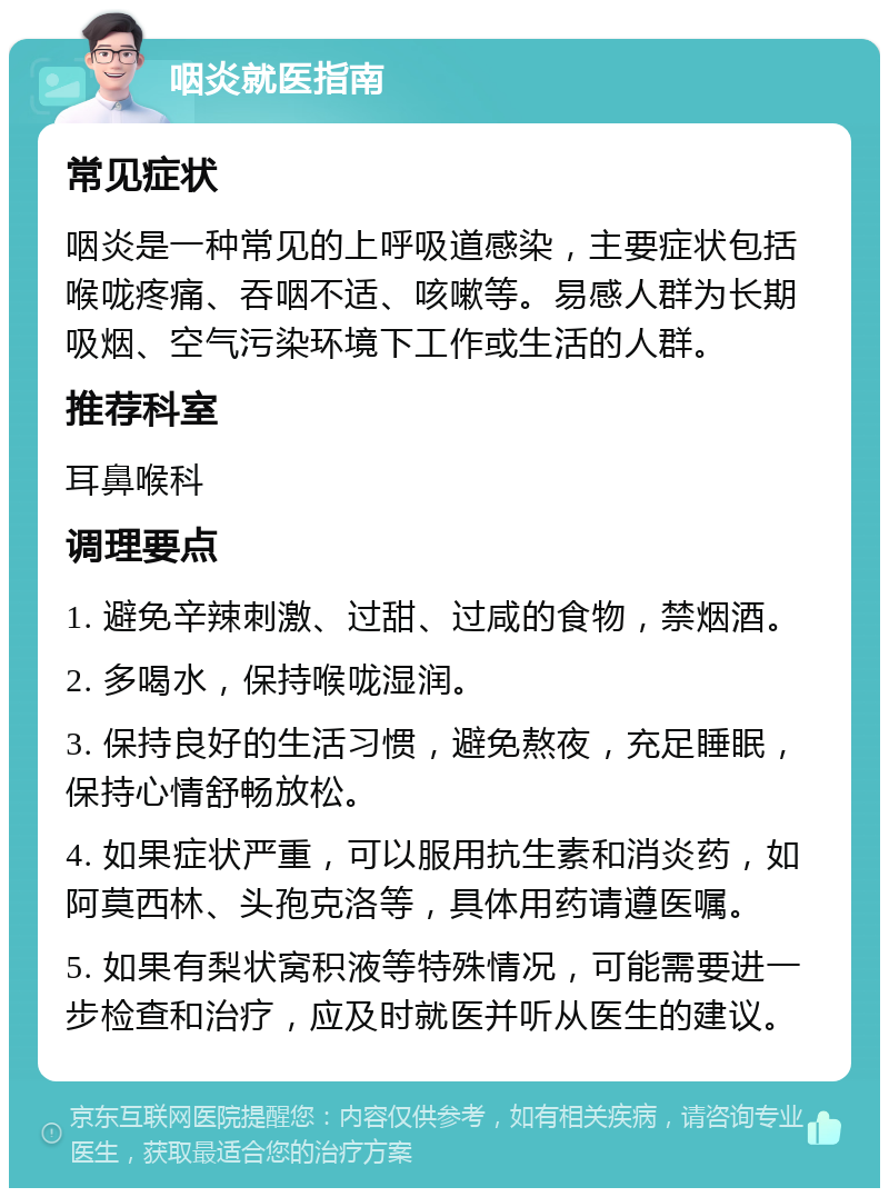 咽炎就医指南 常见症状 咽炎是一种常见的上呼吸道感染，主要症状包括喉咙疼痛、吞咽不适、咳嗽等。易感人群为长期吸烟、空气污染环境下工作或生活的人群。 推荐科室 耳鼻喉科 调理要点 1. 避免辛辣刺激、过甜、过咸的食物，禁烟酒。 2. 多喝水，保持喉咙湿润。 3. 保持良好的生活习惯，避免熬夜，充足睡眠，保持心情舒畅放松。 4. 如果症状严重，可以服用抗生素和消炎药，如阿莫西林、头孢克洛等，具体用药请遵医嘱。 5. 如果有梨状窝积液等特殊情况，可能需要进一步检查和治疗，应及时就医并听从医生的建议。