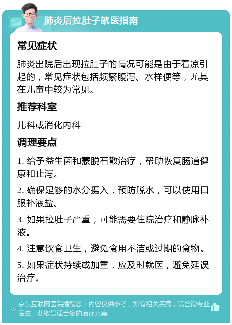 肺炎后拉肚子就医指南 常见症状 肺炎出院后出现拉肚子的情况可能是由于着凉引起的，常见症状包括频繁腹泻、水样便等，尤其在儿童中较为常见。 推荐科室 儿科或消化内科 调理要点 1. 给予益生菌和蒙脱石散治疗，帮助恢复肠道健康和止泻。 2. 确保足够的水分摄入，预防脱水，可以使用口服补液盐。 3. 如果拉肚子严重，可能需要住院治疗和静脉补液。 4. 注意饮食卫生，避免食用不洁或过期的食物。 5. 如果症状持续或加重，应及时就医，避免延误治疗。