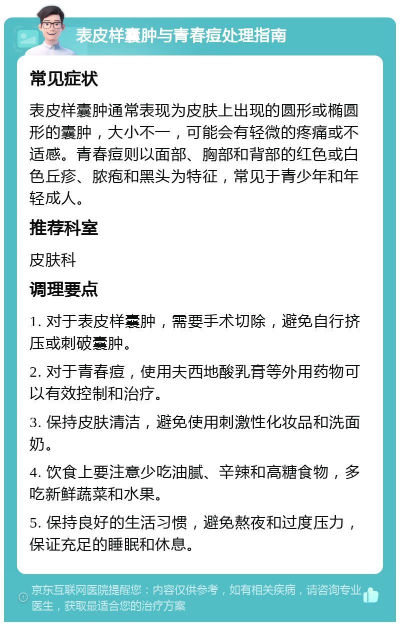 表皮样囊肿与青春痘处理指南 常见症状 表皮样囊肿通常表现为皮肤上出现的圆形或椭圆形的囊肿，大小不一，可能会有轻微的疼痛或不适感。青春痘则以面部、胸部和背部的红色或白色丘疹、脓疱和黑头为特征，常见于青少年和年轻成人。 推荐科室 皮肤科 调理要点 1. 对于表皮样囊肿，需要手术切除，避免自行挤压或刺破囊肿。 2. 对于青春痘，使用夫西地酸乳膏等外用药物可以有效控制和治疗。 3. 保持皮肤清洁，避免使用刺激性化妆品和洗面奶。 4. 饮食上要注意少吃油腻、辛辣和高糖食物，多吃新鲜蔬菜和水果。 5. 保持良好的生活习惯，避免熬夜和过度压力，保证充足的睡眠和休息。