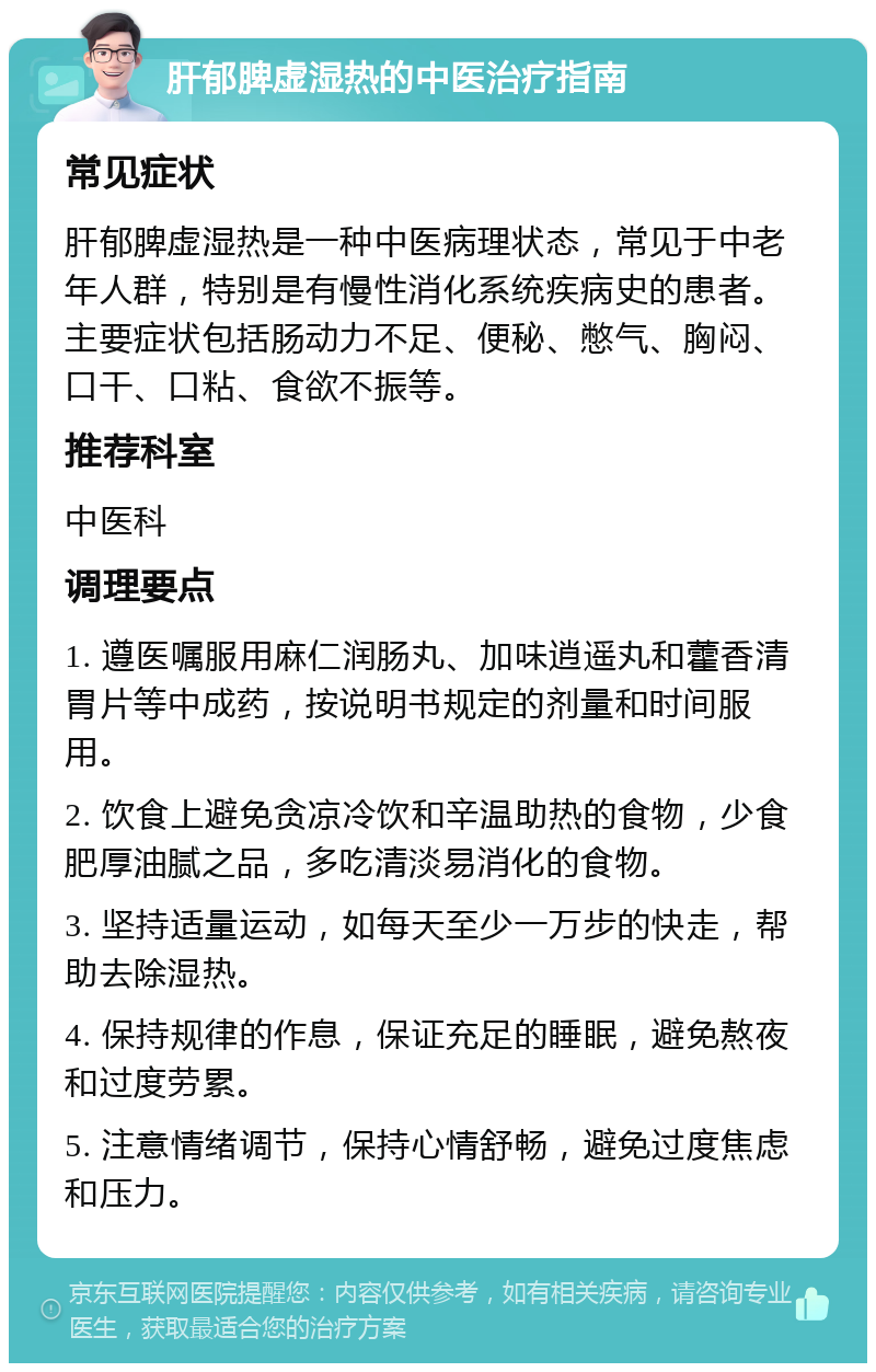 肝郁脾虚湿热的中医治疗指南 常见症状 肝郁脾虚湿热是一种中医病理状态，常见于中老年人群，特别是有慢性消化系统疾病史的患者。主要症状包括肠动力不足、便秘、憋气、胸闷、口干、口粘、食欲不振等。 推荐科室 中医科 调理要点 1. 遵医嘱服用麻仁润肠丸、加味逍遥丸和藿香清胃片等中成药，按说明书规定的剂量和时间服用。 2. 饮食上避免贪凉冷饮和辛温助热的食物，少食肥厚油腻之品，多吃清淡易消化的食物。 3. 坚持适量运动，如每天至少一万步的快走，帮助去除湿热。 4. 保持规律的作息，保证充足的睡眠，避免熬夜和过度劳累。 5. 注意情绪调节，保持心情舒畅，避免过度焦虑和压力。