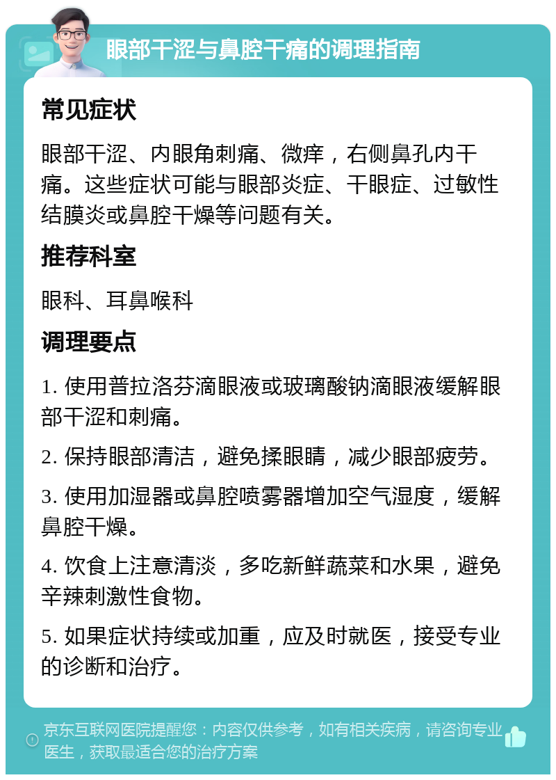 眼部干涩与鼻腔干痛的调理指南 常见症状 眼部干涩、内眼角刺痛、微痒，右侧鼻孔内干痛。这些症状可能与眼部炎症、干眼症、过敏性结膜炎或鼻腔干燥等问题有关。 推荐科室 眼科、耳鼻喉科 调理要点 1. 使用普拉洛芬滴眼液或玻璃酸钠滴眼液缓解眼部干涩和刺痛。 2. 保持眼部清洁，避免揉眼睛，减少眼部疲劳。 3. 使用加湿器或鼻腔喷雾器增加空气湿度，缓解鼻腔干燥。 4. 饮食上注意清淡，多吃新鲜蔬菜和水果，避免辛辣刺激性食物。 5. 如果症状持续或加重，应及时就医，接受专业的诊断和治疗。