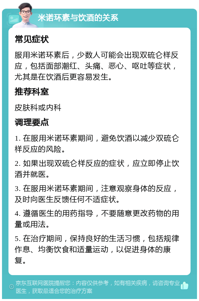 米诺环素与饮酒的关系 常见症状 服用米诺环素后，少数人可能会出现双硫仑样反应，包括面部潮红、头痛、恶心、呕吐等症状，尤其是在饮酒后更容易发生。 推荐科室 皮肤科或内科 调理要点 1. 在服用米诺环素期间，避免饮酒以减少双硫仑样反应的风险。 2. 如果出现双硫仑样反应的症状，应立即停止饮酒并就医。 3. 在服用米诺环素期间，注意观察身体的反应，及时向医生反馈任何不适症状。 4. 遵循医生的用药指导，不要随意更改药物的用量或用法。 5. 在治疗期间，保持良好的生活习惯，包括规律作息、均衡饮食和适量运动，以促进身体的康复。