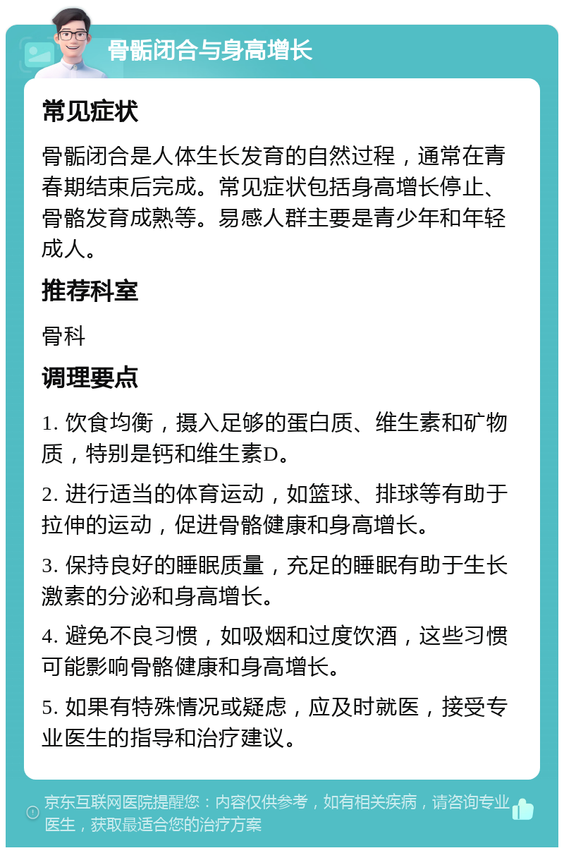 骨骺闭合与身高增长 常见症状 骨骺闭合是人体生长发育的自然过程，通常在青春期结束后完成。常见症状包括身高增长停止、骨骼发育成熟等。易感人群主要是青少年和年轻成人。 推荐科室 骨科 调理要点 1. 饮食均衡，摄入足够的蛋白质、维生素和矿物质，特别是钙和维生素D。 2. 进行适当的体育运动，如篮球、排球等有助于拉伸的运动，促进骨骼健康和身高增长。 3. 保持良好的睡眠质量，充足的睡眠有助于生长激素的分泌和身高增长。 4. 避免不良习惯，如吸烟和过度饮酒，这些习惯可能影响骨骼健康和身高增长。 5. 如果有特殊情况或疑虑，应及时就医，接受专业医生的指导和治疗建议。