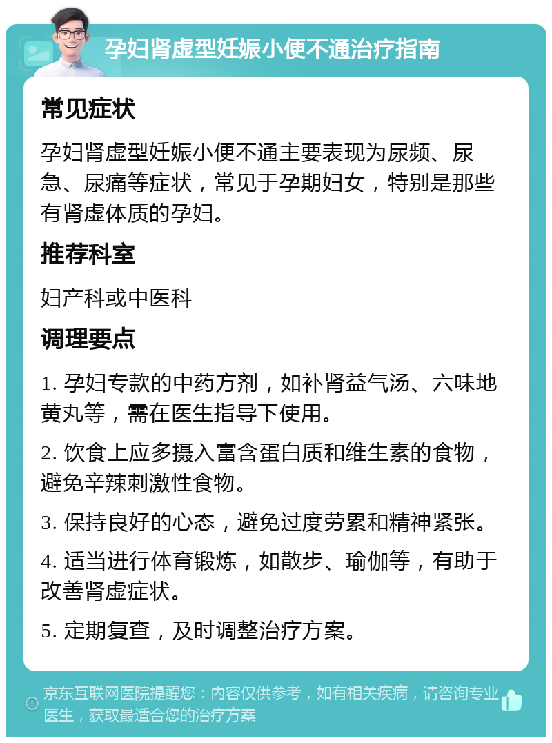 孕妇肾虚型妊娠小便不通治疗指南 常见症状 孕妇肾虚型妊娠小便不通主要表现为尿频、尿急、尿痛等症状，常见于孕期妇女，特别是那些有肾虚体质的孕妇。 推荐科室 妇产科或中医科 调理要点 1. 孕妇专款的中药方剂，如补肾益气汤、六味地黄丸等，需在医生指导下使用。 2. 饮食上应多摄入富含蛋白质和维生素的食物，避免辛辣刺激性食物。 3. 保持良好的心态，避免过度劳累和精神紧张。 4. 适当进行体育锻炼，如散步、瑜伽等，有助于改善肾虚症状。 5. 定期复查，及时调整治疗方案。