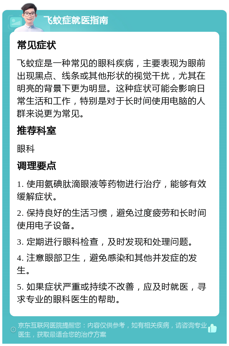 飞蚊症就医指南 常见症状 飞蚊症是一种常见的眼科疾病，主要表现为眼前出现黑点、线条或其他形状的视觉干扰，尤其在明亮的背景下更为明显。这种症状可能会影响日常生活和工作，特别是对于长时间使用电脑的人群来说更为常见。 推荐科室 眼科 调理要点 1. 使用氨碘肽滴眼液等药物进行治疗，能够有效缓解症状。 2. 保持良好的生活习惯，避免过度疲劳和长时间使用电子设备。 3. 定期进行眼科检查，及时发现和处理问题。 4. 注意眼部卫生，避免感染和其他并发症的发生。 5. 如果症状严重或持续不改善，应及时就医，寻求专业的眼科医生的帮助。