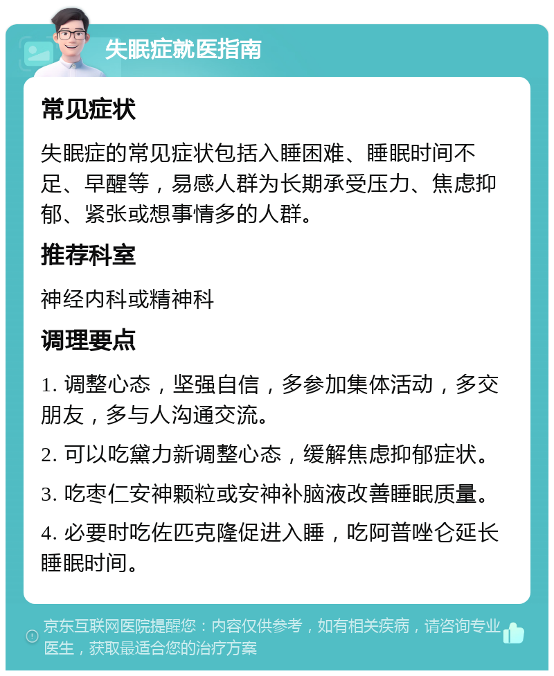 失眠症就医指南 常见症状 失眠症的常见症状包括入睡困难、睡眠时间不足、早醒等，易感人群为长期承受压力、焦虑抑郁、紧张或想事情多的人群。 推荐科室 神经内科或精神科 调理要点 1. 调整心态，坚强自信，多参加集体活动，多交朋友，多与人沟通交流。 2. 可以吃黛力新调整心态，缓解焦虑抑郁症状。 3. 吃枣仁安神颗粒或安神补脑液改善睡眠质量。 4. 必要时吃佐匹克隆促进入睡，吃阿普唑仑延长睡眠时间。