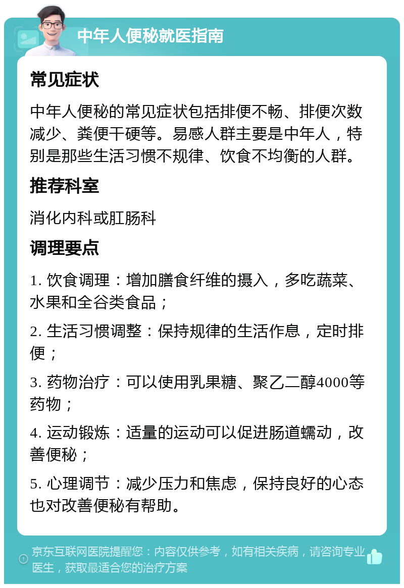 中年人便秘就医指南 常见症状 中年人便秘的常见症状包括排便不畅、排便次数减少、粪便干硬等。易感人群主要是中年人，特别是那些生活习惯不规律、饮食不均衡的人群。 推荐科室 消化内科或肛肠科 调理要点 1. 饮食调理：增加膳食纤维的摄入，多吃蔬菜、水果和全谷类食品； 2. 生活习惯调整：保持规律的生活作息，定时排便； 3. 药物治疗：可以使用乳果糖、聚乙二醇4000等药物； 4. 运动锻炼：适量的运动可以促进肠道蠕动，改善便秘； 5. 心理调节：减少压力和焦虑，保持良好的心态也对改善便秘有帮助。