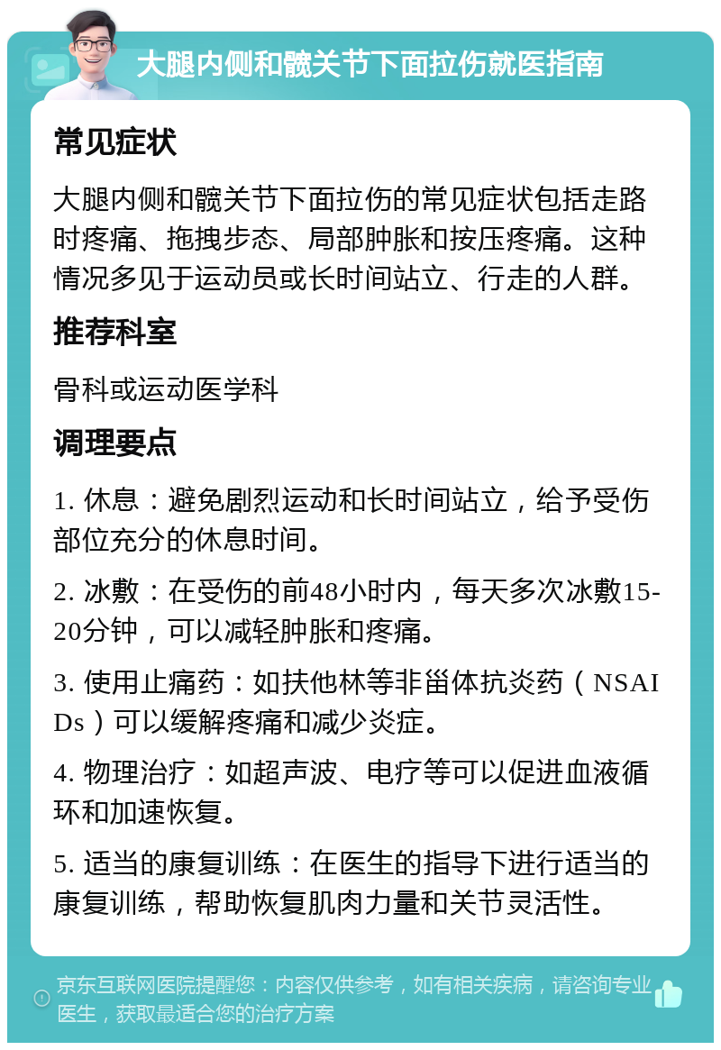 大腿内侧和髋关节下面拉伤就医指南 常见症状 大腿内侧和髋关节下面拉伤的常见症状包括走路时疼痛、拖拽步态、局部肿胀和按压疼痛。这种情况多见于运动员或长时间站立、行走的人群。 推荐科室 骨科或运动医学科 调理要点 1. 休息：避免剧烈运动和长时间站立，给予受伤部位充分的休息时间。 2. 冰敷：在受伤的前48小时内，每天多次冰敷15-20分钟，可以减轻肿胀和疼痛。 3. 使用止痛药：如扶他林等非甾体抗炎药（NSAIDs）可以缓解疼痛和减少炎症。 4. 物理治疗：如超声波、电疗等可以促进血液循环和加速恢复。 5. 适当的康复训练：在医生的指导下进行适当的康复训练，帮助恢复肌肉力量和关节灵活性。