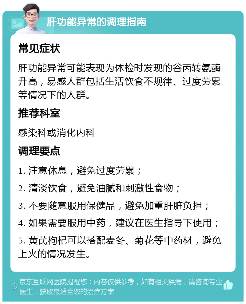 肝功能异常的调理指南 常见症状 肝功能异常可能表现为体检时发现的谷丙转氨酶升高，易感人群包括生活饮食不规律、过度劳累等情况下的人群。 推荐科室 感染科或消化内科 调理要点 1. 注意休息，避免过度劳累； 2. 清淡饮食，避免油腻和刺激性食物； 3. 不要随意服用保健品，避免加重肝脏负担； 4. 如果需要服用中药，建议在医生指导下使用； 5. 黄芪枸杞可以搭配麦冬、菊花等中药材，避免上火的情况发生。