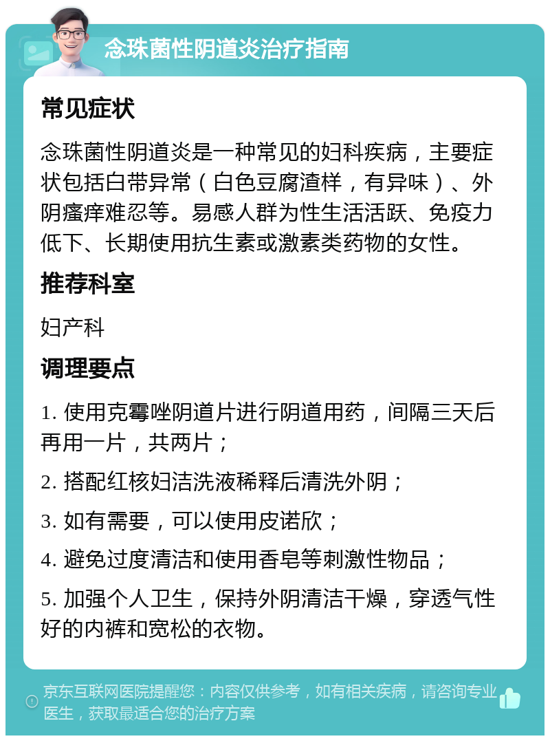 念珠菌性阴道炎治疗指南 常见症状 念珠菌性阴道炎是一种常见的妇科疾病，主要症状包括白带异常（白色豆腐渣样，有异味）、外阴瘙痒难忍等。易感人群为性生活活跃、免疫力低下、长期使用抗生素或激素类药物的女性。 推荐科室 妇产科 调理要点 1. 使用克霉唑阴道片进行阴道用药，间隔三天后再用一片，共两片； 2. 搭配红核妇洁洗液稀释后清洗外阴； 3. 如有需要，可以使用皮诺欣； 4. 避免过度清洁和使用香皂等刺激性物品； 5. 加强个人卫生，保持外阴清洁干燥，穿透气性好的内裤和宽松的衣物。