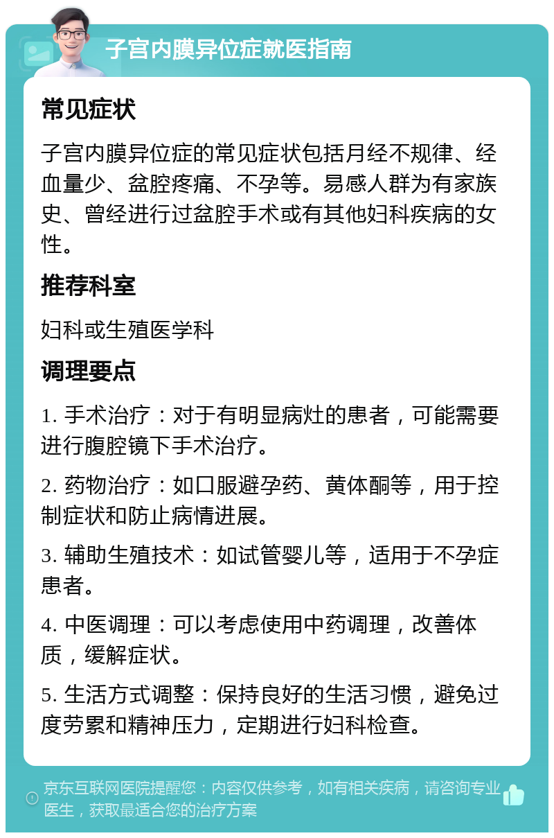 子宫内膜异位症就医指南 常见症状 子宫内膜异位症的常见症状包括月经不规律、经血量少、盆腔疼痛、不孕等。易感人群为有家族史、曾经进行过盆腔手术或有其他妇科疾病的女性。 推荐科室 妇科或生殖医学科 调理要点 1. 手术治疗：对于有明显病灶的患者，可能需要进行腹腔镜下手术治疗。 2. 药物治疗：如口服避孕药、黄体酮等，用于控制症状和防止病情进展。 3. 辅助生殖技术：如试管婴儿等，适用于不孕症患者。 4. 中医调理：可以考虑使用中药调理，改善体质，缓解症状。 5. 生活方式调整：保持良好的生活习惯，避免过度劳累和精神压力，定期进行妇科检查。