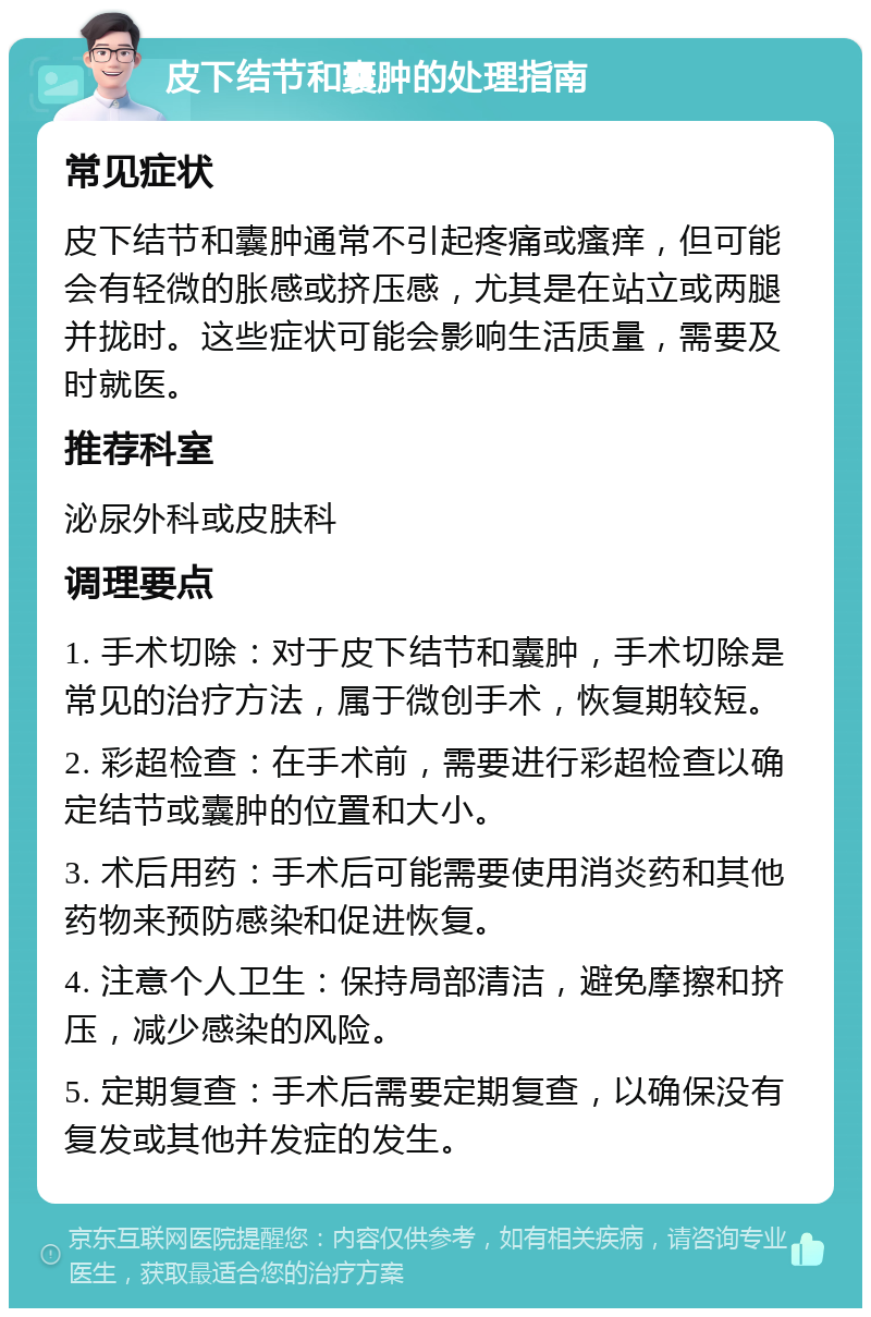 皮下结节和囊肿的处理指南 常见症状 皮下结节和囊肿通常不引起疼痛或瘙痒，但可能会有轻微的胀感或挤压感，尤其是在站立或两腿并拢时。这些症状可能会影响生活质量，需要及时就医。 推荐科室 泌尿外科或皮肤科 调理要点 1. 手术切除：对于皮下结节和囊肿，手术切除是常见的治疗方法，属于微创手术，恢复期较短。 2. 彩超检查：在手术前，需要进行彩超检查以确定结节或囊肿的位置和大小。 3. 术后用药：手术后可能需要使用消炎药和其他药物来预防感染和促进恢复。 4. 注意个人卫生：保持局部清洁，避免摩擦和挤压，减少感染的风险。 5. 定期复查：手术后需要定期复查，以确保没有复发或其他并发症的发生。