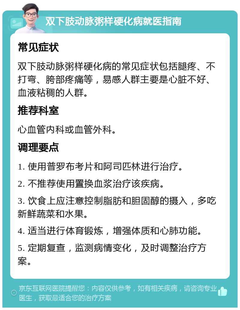 双下肢动脉粥样硬化病就医指南 常见症状 双下肢动脉粥样硬化病的常见症状包括腿疼、不打弯、胯部疼痛等，易感人群主要是心脏不好、血液粘稠的人群。 推荐科室 心血管内科或血管外科。 调理要点 1. 使用普罗布考片和阿司匹林进行治疗。 2. 不推荐使用置换血浆治疗该疾病。 3. 饮食上应注意控制脂肪和胆固醇的摄入，多吃新鲜蔬菜和水果。 4. 适当进行体育锻炼，增强体质和心肺功能。 5. 定期复查，监测病情变化，及时调整治疗方案。