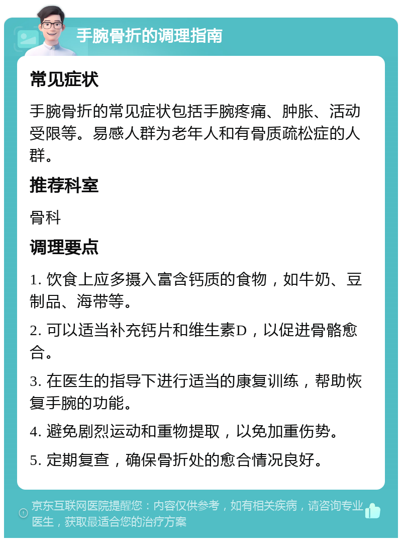 手腕骨折的调理指南 常见症状 手腕骨折的常见症状包括手腕疼痛、肿胀、活动受限等。易感人群为老年人和有骨质疏松症的人群。 推荐科室 骨科 调理要点 1. 饮食上应多摄入富含钙质的食物，如牛奶、豆制品、海带等。 2. 可以适当补充钙片和维生素D，以促进骨骼愈合。 3. 在医生的指导下进行适当的康复训练，帮助恢复手腕的功能。 4. 避免剧烈运动和重物提取，以免加重伤势。 5. 定期复查，确保骨折处的愈合情况良好。