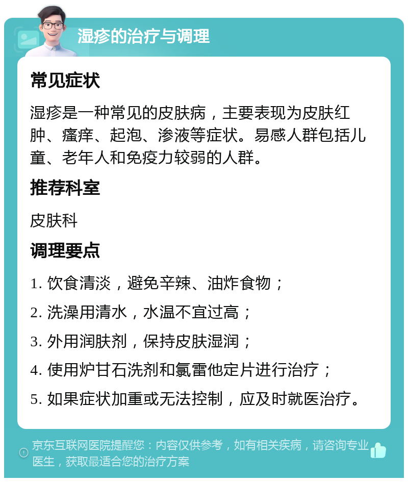 湿疹的治疗与调理 常见症状 湿疹是一种常见的皮肤病，主要表现为皮肤红肿、瘙痒、起泡、渗液等症状。易感人群包括儿童、老年人和免疫力较弱的人群。 推荐科室 皮肤科 调理要点 1. 饮食清淡，避免辛辣、油炸食物； 2. 洗澡用清水，水温不宜过高； 3. 外用润肤剂，保持皮肤湿润； 4. 使用炉甘石洗剂和氯雷他定片进行治疗； 5. 如果症状加重或无法控制，应及时就医治疗。