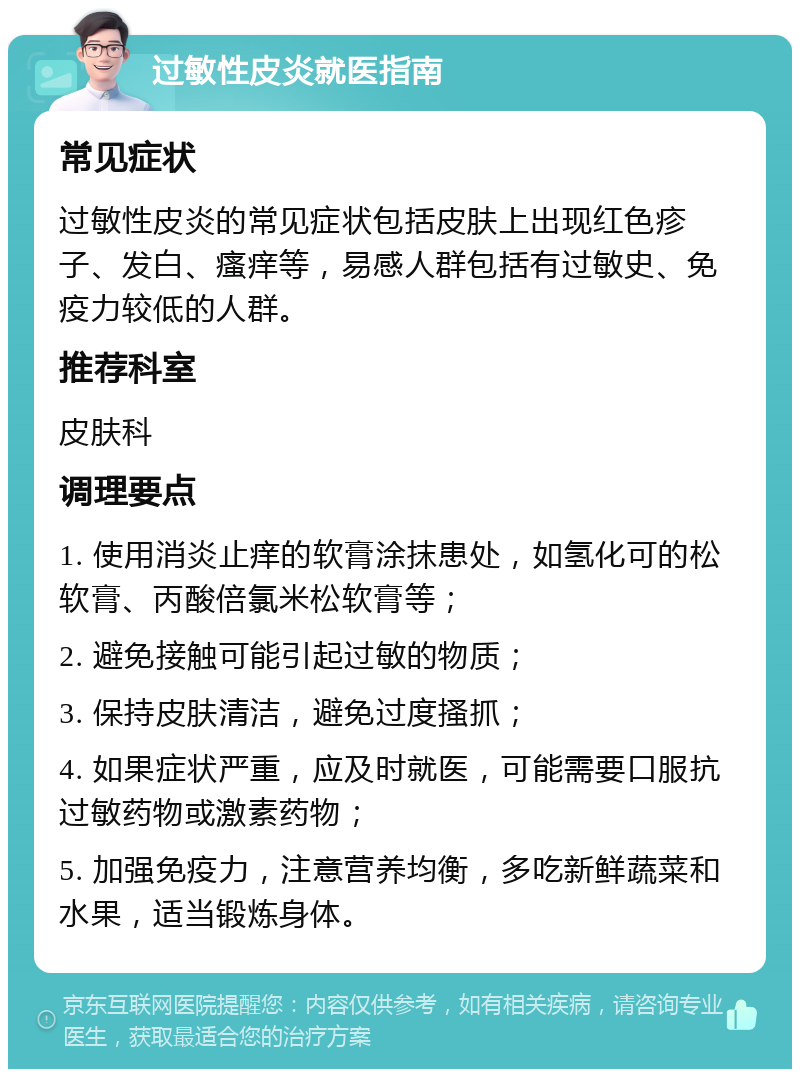 过敏性皮炎就医指南 常见症状 过敏性皮炎的常见症状包括皮肤上出现红色疹子、发白、瘙痒等，易感人群包括有过敏史、免疫力较低的人群。 推荐科室 皮肤科 调理要点 1. 使用消炎止痒的软膏涂抹患处，如氢化可的松软膏、丙酸倍氯米松软膏等； 2. 避免接触可能引起过敏的物质； 3. 保持皮肤清洁，避免过度搔抓； 4. 如果症状严重，应及时就医，可能需要口服抗过敏药物或激素药物； 5. 加强免疫力，注意营养均衡，多吃新鲜蔬菜和水果，适当锻炼身体。