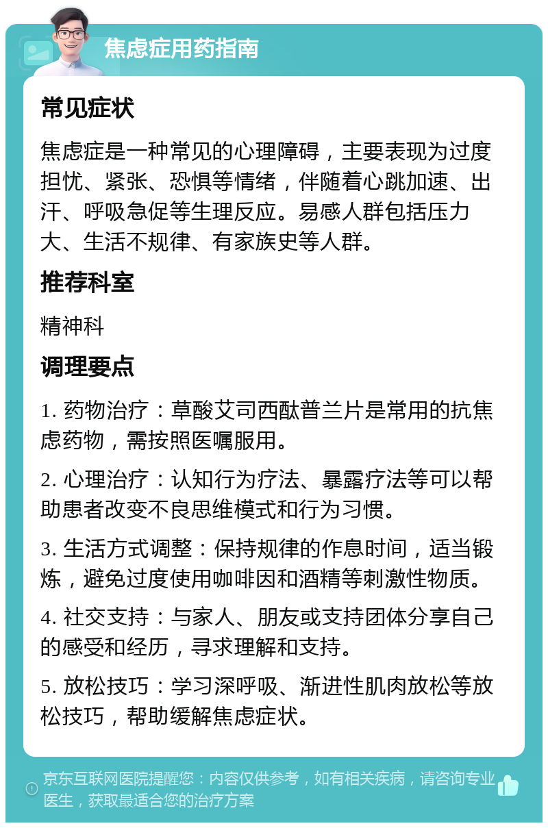 焦虑症用药指南 常见症状 焦虑症是一种常见的心理障碍，主要表现为过度担忧、紧张、恐惧等情绪，伴随着心跳加速、出汗、呼吸急促等生理反应。易感人群包括压力大、生活不规律、有家族史等人群。 推荐科室 精神科 调理要点 1. 药物治疗：草酸艾司西酞普兰片是常用的抗焦虑药物，需按照医嘱服用。 2. 心理治疗：认知行为疗法、暴露疗法等可以帮助患者改变不良思维模式和行为习惯。 3. 生活方式调整：保持规律的作息时间，适当锻炼，避免过度使用咖啡因和酒精等刺激性物质。 4. 社交支持：与家人、朋友或支持团体分享自己的感受和经历，寻求理解和支持。 5. 放松技巧：学习深呼吸、渐进性肌肉放松等放松技巧，帮助缓解焦虑症状。