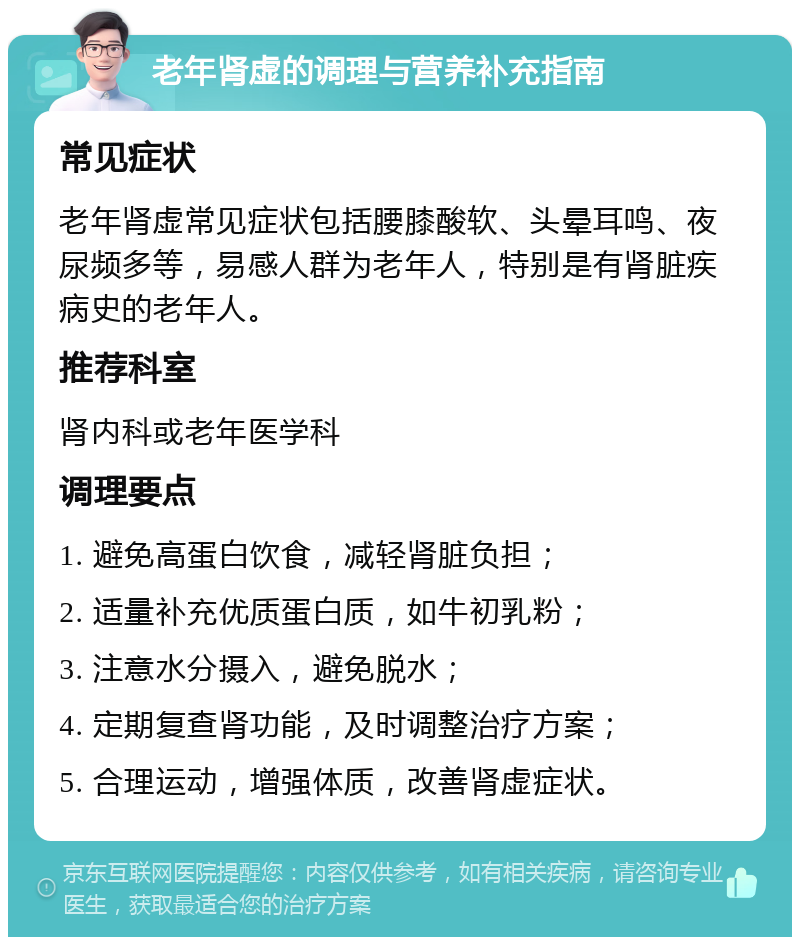 老年肾虚的调理与营养补充指南 常见症状 老年肾虚常见症状包括腰膝酸软、头晕耳鸣、夜尿频多等，易感人群为老年人，特别是有肾脏疾病史的老年人。 推荐科室 肾内科或老年医学科 调理要点 1. 避免高蛋白饮食，减轻肾脏负担； 2. 适量补充优质蛋白质，如牛初乳粉； 3. 注意水分摄入，避免脱水； 4. 定期复查肾功能，及时调整治疗方案； 5. 合理运动，增强体质，改善肾虚症状。