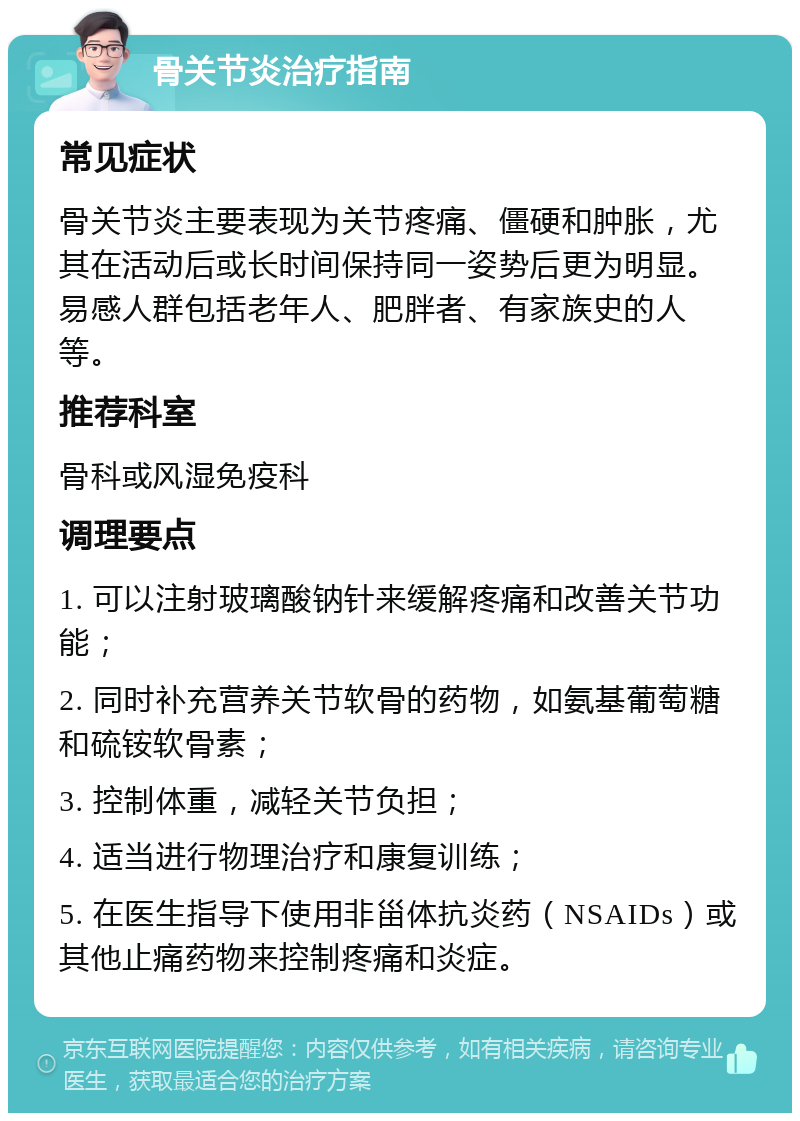 骨关节炎治疗指南 常见症状 骨关节炎主要表现为关节疼痛、僵硬和肿胀，尤其在活动后或长时间保持同一姿势后更为明显。易感人群包括老年人、肥胖者、有家族史的人等。 推荐科室 骨科或风湿免疫科 调理要点 1. 可以注射玻璃酸钠针来缓解疼痛和改善关节功能； 2. 同时补充营养关节软骨的药物，如氨基葡萄糖和硫铵软骨素； 3. 控制体重，减轻关节负担； 4. 适当进行物理治疗和康复训练； 5. 在医生指导下使用非甾体抗炎药（NSAIDs）或其他止痛药物来控制疼痛和炎症。