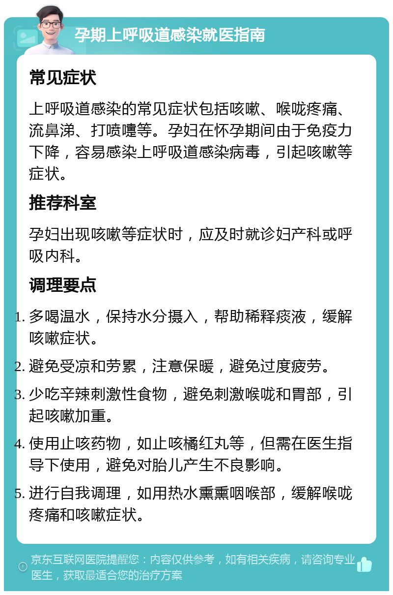 孕期上呼吸道感染就医指南 常见症状 上呼吸道感染的常见症状包括咳嗽、喉咙疼痛、流鼻涕、打喷嚏等。孕妇在怀孕期间由于免疫力下降，容易感染上呼吸道感染病毒，引起咳嗽等症状。 推荐科室 孕妇出现咳嗽等症状时，应及时就诊妇产科或呼吸内科。 调理要点 多喝温水，保持水分摄入，帮助稀释痰液，缓解咳嗽症状。 避免受凉和劳累，注意保暖，避免过度疲劳。 少吃辛辣刺激性食物，避免刺激喉咙和胃部，引起咳嗽加重。 使用止咳药物，如止咳橘红丸等，但需在医生指导下使用，避免对胎儿产生不良影响。 进行自我调理，如用热水熏熏咽喉部，缓解喉咙疼痛和咳嗽症状。