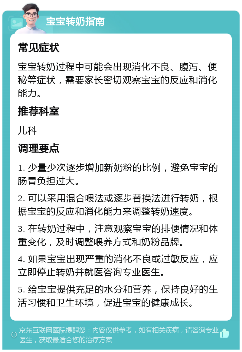 宝宝转奶指南 常见症状 宝宝转奶过程中可能会出现消化不良、腹泻、便秘等症状，需要家长密切观察宝宝的反应和消化能力。 推荐科室 儿科 调理要点 1. 少量少次逐步增加新奶粉的比例，避免宝宝的肠胃负担过大。 2. 可以采用混合喂法或逐步替换法进行转奶，根据宝宝的反应和消化能力来调整转奶速度。 3. 在转奶过程中，注意观察宝宝的排便情况和体重变化，及时调整喂养方式和奶粉品牌。 4. 如果宝宝出现严重的消化不良或过敏反应，应立即停止转奶并就医咨询专业医生。 5. 给宝宝提供充足的水分和营养，保持良好的生活习惯和卫生环境，促进宝宝的健康成长。