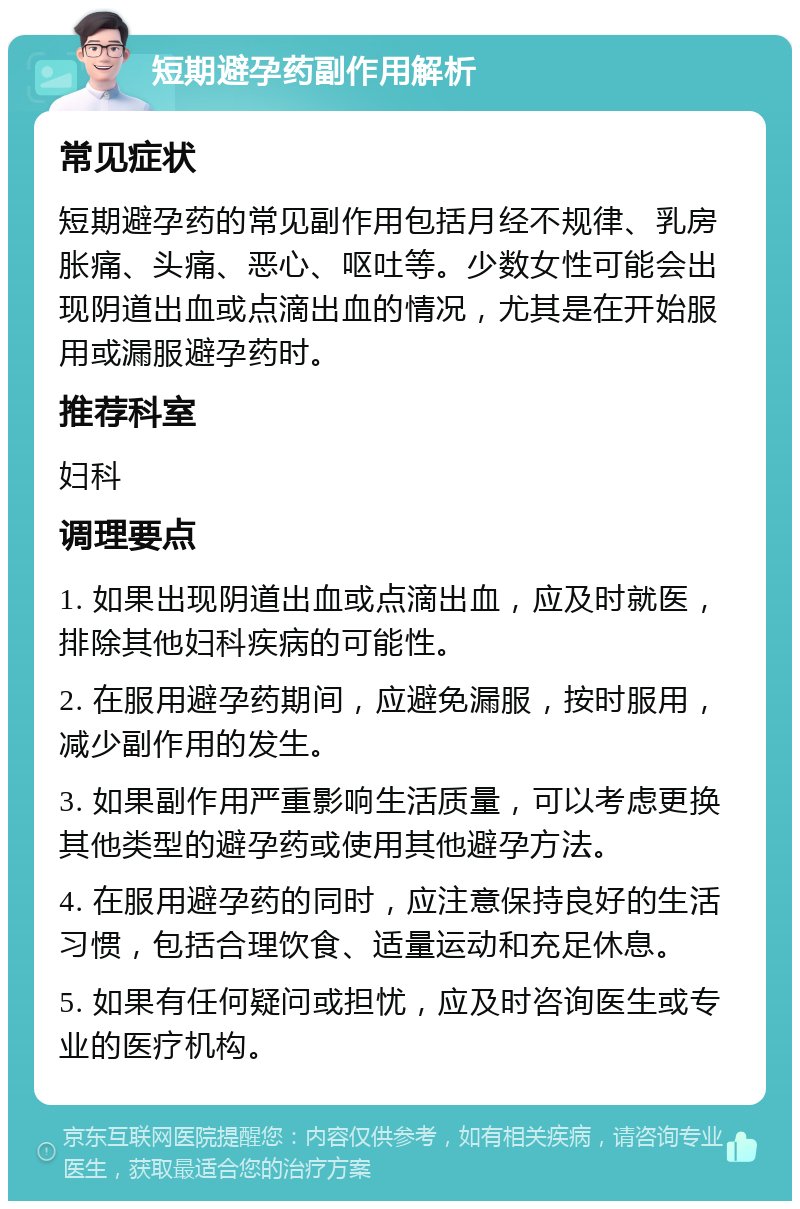 短期避孕药副作用解析 常见症状 短期避孕药的常见副作用包括月经不规律、乳房胀痛、头痛、恶心、呕吐等。少数女性可能会出现阴道出血或点滴出血的情况，尤其是在开始服用或漏服避孕药时。 推荐科室 妇科 调理要点 1. 如果出现阴道出血或点滴出血，应及时就医，排除其他妇科疾病的可能性。 2. 在服用避孕药期间，应避免漏服，按时服用，减少副作用的发生。 3. 如果副作用严重影响生活质量，可以考虑更换其他类型的避孕药或使用其他避孕方法。 4. 在服用避孕药的同时，应注意保持良好的生活习惯，包括合理饮食、适量运动和充足休息。 5. 如果有任何疑问或担忧，应及时咨询医生或专业的医疗机构。