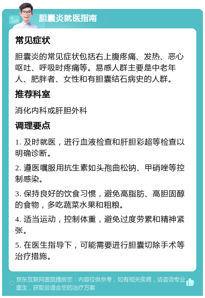 胆囊炎就医指南 常见症状 胆囊炎的常见症状包括右上腹疼痛、发热、恶心呕吐、呼吸时疼痛等。易感人群主要是中老年人、肥胖者、女性和有胆囊结石病史的人群。 推荐科室 消化内科或肝胆外科 调理要点 1. 及时就医，进行血液检查和肝胆彩超等检查以明确诊断。 2. 遵医嘱服用抗生素如头孢曲松钠、甲硝唑等控制感染。 3. 保持良好的饮食习惯，避免高脂肪、高胆固醇的食物，多吃蔬菜水果和粗粮。 4. 适当运动，控制体重，避免过度劳累和精神紧张。 5. 在医生指导下，可能需要进行胆囊切除手术等治疗措施。