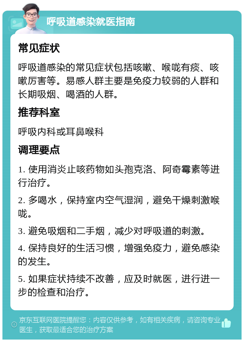 呼吸道感染就医指南 常见症状 呼吸道感染的常见症状包括咳嗽、喉咙有痰、咳嗽厉害等。易感人群主要是免疫力较弱的人群和长期吸烟、喝酒的人群。 推荐科室 呼吸内科或耳鼻喉科 调理要点 1. 使用消炎止咳药物如头孢克洛、阿奇霉素等进行治疗。 2. 多喝水，保持室内空气湿润，避免干燥刺激喉咙。 3. 避免吸烟和二手烟，减少对呼吸道的刺激。 4. 保持良好的生活习惯，增强免疫力，避免感染的发生。 5. 如果症状持续不改善，应及时就医，进行进一步的检查和治疗。